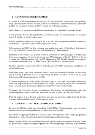 Botricello Comune Globale
Regione Calabria POR 2000-2006 Misura 6.3 Società dell’Informazione “Piano per la realizzazione di progetti pilota di “e-democracy sul territorio calabrese”




      1. IL CONTESTO SOCIO ECONOMICO

Il Comune di Botricello appartiene alla provincia di Catanzaro e dista 35 chilometri dal capoluogo,
sorge a 19 metri sopra il livello del mare, conta 4.586 abitanti e ha una superficie di 15,2 chilometri
quadrati per una densità abitativa di 301,71 abitanti per chilometro quadrato.

Botricello sorge in una zona ricca di bellezze naturalistiche nel cuore della Costa degli Aranci,

Il nome potrebbe derivare dal greco Bothros, ovvero fosso, tanto per non dimenticare che in questo
angolo di Calabria la storia è Magno greca.

Nel suo territorio è presente una necropoli del V sec. dC., altre testimonianze storiche con la torre
costiera detta "Tagliacarne", di cui restano significativi ruderi.

Nel censimento del 2001 ha fatto registrare una popolazione pari a 4.586 abitanti distribuita in
1.593 nuclei familiari con una media per nucleo familiare di 2,88 componenti.

Sul territorio del Comune sono presenti 84 attività industriali con 223 addetti pari al 23,35% della
forza lavoro occupata, 136 attività di servizio con 207 addetti pari al 21,68% della forza lavoro
occupata, altre 130 attività di servizio con 287 addetti pari al 30,05% della forza lavoro occupata e
10 attività amministrative con 238 addetti pari al 24,92% della forza lavoro occupata.

Risultano occupati complessivamente 955 individui, pari al 20,82% del numero complessivo di
abitanti del comune.

Botricello confina a nord con il comune di Andali, a ovest con il comune di Cropani, ad est confina
con il comune di Belcastro e a sud è attraversato dal fiume Crocchio e si trova in una zona
tipicamente calda ricca di vegetazione xerofila.

Il Comune si estende per quasi quattro chilometri lungo la costa jonica attraversato dalla strada
statale 106, importante nodo di comunicazione che collega Catanzaro e Crotone, dove insistono una
lunga sequenza di attività artigianali che hanno decretato lo sviluppo di Botricello.

L’economia di Botricello è legata principalmente all'agricoltura ed all'allevamento legata alla
vendita di prodotti caseari locali e nella produzione del pane di grano e dei dolci tradizionali.

L’attività turistica si è sviluppata negli ultimi anni con un incremento della ricettività facendo
registrare un flusso turistico pari a 25mila presenze annue.

      2. IL PROGETTO “BOTRICELLO COMUNE GLOBALE”

La crescente diffusione delle nuove tecnologie nella Pubblica Amministrazione rende necessario
instaurare un rapporto sempre più diretto e collaborativo con i cittadini.

Tale obiettivo è perseguibile fornendo a questi ultimi l'opportunità di essere sempre più partecipi
alle decisioni e scelte pubbliche. È in questo contesto che nasce l'e-democracy.

Essere cittadini nella società dell'informazione non significa solo poter accedere ai servizi di una
PA più efficiente, capace di disegnare i propri servizi sui bisogni degli utilizzatori (e-government),

                                                                                                                                                         Pagina 4 di 38
 