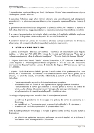 Botricello Comune Globale
Regione Calabria POR 2000-2006 Misura 6.3 Società dell’Informazione “Piano per la realizzazione di progetti pilota di “e-democracy sul territorio calabrese”



Il piano di azione previsto dal Progetto “Botricello Comune Globale” tiene conto di queste esigenze
con i seguenti obiettivi prioritari:

1. aumentare l'efficienza degli uffici pubblici attraverso una semplificazione degli adempimenti
amministrativi e la reingegnerizzazione dei processi per conseguire maggiore efficacia e risparmi di
spesa;

2. garantire a tutti l'accesso alla rete e migliorare la qualità dei servizi per i cittadini e le imprese, in
particolare attraverso una maggiore cooperazione tra amministrazioni e interoperabilità dei sistemi;

3. accrescere la partecipazione dei cittadini alla formulazione delle politiche pubbliche, migliorare
la trasparenza della gestione e misurare la qualità dei servizi offerti dalla PA;

4. contribuire tramite un Comune più moderno ed efficiente a creare un ambiente più favorevole
alla crescita e alla competitività del sistema produttivo, turistico e dei servizi.

      5. PANORAMICA DEL PROGETTO

Il Comune di Botricello - Provincia di Catanzaro – utilizzando un finanziamento della Regione
Calabria a valere del POR 2000-2006 Misura 6.3 Società dell’Informazione “Piano per la
realizzazione di progetti pilota di sul territorio calabrese” – “Progetto Botricello Comune Globale”.

Il “Progetto Botricello Comune Globale”, iniziato formalmente il 25/2/2003 con la Delibera di
Giunta Regionale n. 149 e in seguito con Decreto Dirigenziale n. 10245 del 12.07.2007 e successiva
convenzione tra Regione Calabria e Comune di Botricello del 2 agosto 2007 conclusione è prevista
il 31/11/2008.

Il progetto “Botricello Comune Globale” prevede la realizzazione di un prodotto-servizio come
modello per la realizzazione, l’avviamento e lo sviluppo di comunità locali on line, pannel, reti di
cittadini, su tematiche sociali, economiche, urbanistiche e culturali per l’e-democracy e ne
particolare:

      -     l’ottimizzazione della produttività dell’amministrazione municipale;
      -     la modernizzazione del sistema di servizi per i cittadini e per gli operatori economici;
      -     l’implementazione di servizi per aumentare i consumi privati e pubblici nei settori del
            turismo, della cultura e del commercio con l’impiego delle tecnologie informatiche;
      -     la implementazione di piazze telematiche per l’avvio di job-creation

Lo sviluppo del progetto prevede la realizzazione di tre componenti/prodotti:

      -     un software di piattaforma per lo sviluppo e la gestione dei servizi di community e e-
            democracy;
      -     una metodologia per l’implementazione e gestione di attività/iniziative di e-democracy;
      -     un vademecum “modello organizzativo” di gestione del servizio.

Sotto il profilo prettamente tecnologico si prevede, in prima istanza, che tale modello metterà a
disposizione:

      -     una piattaforma applicativa opensource sviluppata con criteri standard atti a facilitarne il
            riuso a basso costo, ad alta portabilità e flessibilità;


                                                                                                                                                         Pagina 7 di 38
 