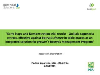 “Early Stage and Demonstration trial results - Quillaja saponaria
extract, effective against Botrytis cinerea in table grapes as an
integrated solution for grower´s Botrytis Management Program”
Paulina Sepulveda, MSc – INIA Chile
ABIM 2013
-Research Collaboration-
 