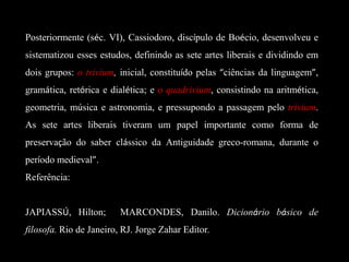 Posteriormente (séc. VI), Cassiodoro, discípulo de Boécio, desenvolveu e
sistematizou esses estudos, definindo as sete artes liberais e dividindo em
dois grupos: o trivium, inicial, constituído pelas “ciências da linguagem”,
gramática, retórica e dialética; e o quadrivium, consistindo na aritmética,
geometria, música e astronomia, e pressupondo a passagem pelo trivium.
As sete artes liberais tiveram um papel importante como forma de
preservação do saber clássico da Antiguidade greco-romana, durante o
período medieval”.
Referência:
JAPIASSÚ, Hilton; MARCONDES, Danilo. Dicionário básico de
filosofa. Rio de Janeiro, RJ. Jorge Zahar Editor.
 