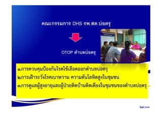 คณะกรรมการ DHS รพ.สต.บ่อตรุ
OTOP ตําบลบ่อตรุ
1.การควบคุมปองกันโรคไขเลือดออกตําบลบอตรุ
2.การเฝาระวังโรคเบาหวาน ความดันโลหิตสูงในชุมชน
3.การดูแลผูสูงอายุและผูปวยติดบานติดเตียงในชุมชนของตําบลบอตรุ
 
