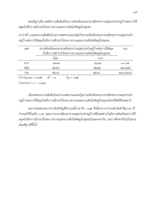 17
สมมติฐานที่1เพศมีความสัมพันธกับความคิดเห็นของอาสาสมัครสาธารณสุขประจําหมูบานตอการใช
สมุดบันทึกการเฝาระวังโรคเบาหวานและความดันโลหิตสูงในชุมชน
ตารางที่ 6แสดงความสัมพันธระหวางเพศชายและหญิงกับความคิดเห็นของอาสาสมัครสาธารณสุขประจํา
หมูบานตอการใชสมุดบันทึกการเฝาระวังโรคเบาหวานและความดันโลหิตสูงในชุมชน
เพศ ความคิดเห็นของอาสาสมัครสาธารณสุขประจําหมูบานตอการใชสมุด
บันทึกการเฝาระวังโรคเบาหวานและความดันโลหิตสูงในชุมชน
รวม
นอย มาก
ชาย 33.33 66.67 3.0(3)
หญิง 42.27 57.73 97.0(97)
รวม 42.00 58.00 100.0(100)
Chi-Square =0.095 df = 1 Sig = 0.75
Crammer’s v = 0.031
เมื่อทดสอบความสัมพันธระหวางเพศชายและหญิงความคิดเห็นของอาสาสมัครสาธารณสุขประจํา
หมูบานตอการใชสมุดบันทึกการเฝาระวังโรคเบาหวานและความดันโลหิตสูงในชุมชนโดยใชสถิติไคสแควร
ผลการทดสอบพบวาคานัยสําคัญที่คํานวณได เทากับ 0.75 ซึ่งมีคามากกวาระดับนัยสําคัญ ( ) ที่
กําหนดไวที่ระดับ 0.05 แสดงวาอาสาสมัครสาธารณสุขประจําหมูบานที่มีเพศตางกันมีความคิดเห็นตอการใช
สมุดบันทึกการเฝาระวังโรคเบาหวานและความดันโลหิตสูงในชุมชนไมแตกตางกัน ผลการศึกษาจึงไมเปนตาม
สมมติฐานที่ตั้งไว
 