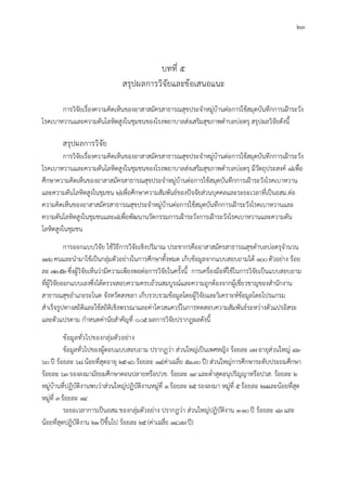 23
บทที่ 5
สรุปผลการวิจัยและขอเสนอแนะ
การวิจัยเรื่องความคิดเห็นของอาสาสมัครสาธารณสุขประจําหมูบานตอการใชสมุดบันทึกการเฝาระวัง
โรคเบาหวานและความดันโลหิตสูงในชุมชนของโรงพยาบาลสงเสริมสุขภาพตําบลบอตรุ สรุปผลวิจัยดังนี้
สรุปผลการวิจัย
การวิจัยเรื่องความคิดเห็นของอาสาสมัครสาธารณสุขประจําหมูบานตอการใชสมุดบันทึกการเฝาระวัง
โรคเบาหวานและความดันโลหิตสูงในชุมชนของโรงพยาบาลสงเสริมสุขภาพตําบลบอตรุ มีวัตถุประสงค 1)เพื่อ
ศึกษาความคิดเห็นของอาสาสมัครสาธารณสุขประจําหมูบานตอการใชสมุดบันทึกการเฝาระวังโรคเบาหวาน
และความดันโลหิตสูงในชุมชน 2)เพื่อศึกษาความสัมพันธของปจจัยสวนบุคคลและระยะเวลาที่เปนอสม.ตอ
ความคิดเห็นของอาสาสมัครสาธารณสุขประจําหมูบานตอการใชสมุดบันทึกการเฝาระวังโรคเบาหวานและ
ความดันโลหิตสูงในชุมชนและ3)เพื่อพัฒนานวัตกรรมการเฝาระวังการเฝาระวังโรคเบาหวานและความดัน
โลหิตสูงในชุมชน
การออกแบบวิจัย ใชวิธีการวิจัยเชิงปริมาณ ประชากรคืออาสาสมัครสาธารณสุขตําบลบอตรุจํานวน
136คนและนํามาใชเปนกลุมตัวอยางในการศึกษาทั้งหมด เก็บขอมูลจากแบบสอบถามได 100ตัวอยาง รอย
ละ 73.52ซึ่งผูวิจัยเห็นวามีความเพียงพอตอการวิจัยในครั้งนี้ การเครื่องมือที่ใชในการวิจัยเปนแบบสอบถาม
ที่ผูวิจัยออกแบบเองซึ่งไดตรวจสอบความครบถวนสมบูรณและความถูกตองจากผูเชี่ยวชาญของสํานักงาน
สาธารณสุขอําเภอระโนด จังหวัดสงขลา เก็บรวบรวมขอมูลโดยผูวิจัยและวิเคราะหขอมูลโดยโปรแกรม
สําเร็จรูปทางสถิติและใชสถิติเชิงพรรณาและคาไควสแควรในการทดสอบความสัมพันธระหวางตัวแปรอิสระ
และตัวแปรตาม กําหนดคานัยสําคัญที่ 0.05ผลการวิจัยปรากฏผลดังนี้
ขอมูลทั่วไปของกลุมตัวอยาง
ขอมูลทั่วไปของผูตอบแบบสอบถาม ปรากฏวา สวนใหญเปนเพศหญิง รอยละ 97อายุสวนใหญ 41-
60ป รอยละ 68นอยที่สุดอายุ 25-40รอยละ 14(คาเฉลี่ย 51.30ป) สวนใหญการศึกษาระดับประถมศึกษา
รอยละ 63รองลงมามัธยมศึกษาตอนปลายหรือปวช. รอยละ 19และต่ําสุดอนุปริญญาหรือปวส. รอยละ 2
หมูบานที่ปฏิบัติงานพบวาสวนใหญปฏิบัติงานหมูที่ 1รอยละ 25รองลงมา หมูที่ 5รอยละ 21และนอยที่สุด
หมูที่ 3รอยละ 14
ระยะเวลาการเปนอสม.ของกลุมตัวอยาง ปรากฏวา สวนใหญปฏิบัติงาน 1-10ป รอยละ 43และ
นอยที่สุดปฏิบัติงาน 21ปขึ้นไป รอยละ 25(คาเฉลี่ย 14.97ป)
 