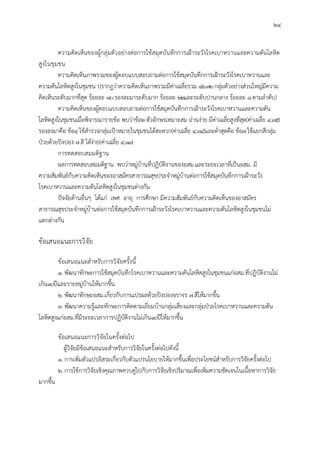 24
ความคิดเห็นของผูกลุมตัวอยางตอการใชสมุดบันทึกการเฝาระวังโรคเบาหวานและความดันโลหิต
สูงในชุมชน
ความคิดเห็นภาพรวมของผูตอบแบบสอบถามตอการใชสมุดบันทึกการเฝาระวังโรคเบาหวานและ
ความดันโลหิตสูงในชุมชน ปรากฏวาความคิดเห็นภาพรวมมีคาเฉลี่ยรวม 42.72กลุมตัวอยางสวนใหญมีความ
คิดเห็นระดับมากที่สุด รอยละ 70รองละมาระดับมาก รอยละ 22และระดับปานกลาง รอยละ 8ตามลําดับ)
ความคิดเห็นของผูตอบแบบสอบถามตอการใชสมุดบันทึกการเฝาระวังโรคเบาหวานและความดัน
โลหิตสูงในชุมชนเมื่อพิจารณารายขอ พบวาขอ2ตัวอักษรเหมาะสม อานงาย มีคาเฉลี่ยสูงที่สุด(คาเฉลี่ย 4.35)
รองลงมาคือ ขอ4ใชสํารวจกลุมเปาหมายในชุมชนไดสะดวก(คาเฉลี่ย 4.34)และต่ําสุดคือ ขอ7ใชแยกสีกลุม
ปวยดวยปงปอง 7สี ไดงาย(คาเฉลี่ย 4.13)
การทดสอบสมมติฐาน
ผลการทดสอบสมมติฐาน พบวาหมูบานที่ปฏิบัติงานของอสม.และระยะเวลาที่เปนอสม. มี
ความสัมพันธกับความคิดเห็นของอาสมัครสาธารณสุขประจําหมูบานตอการใชสมุดบันทึกการเฝาระวัง
โรคเบาหวานและความดันโลหิตสูงในชุมชนตางกัน
ปจจัยดานอื่นๆ ไดแก เพศ อายุ การศึกษา มีความสัมพันธกับความคิดเห็นของอาสมัคร
สาธารณสุขประจําหมูบานตอการใชสมุดบันทึกการเฝาระวังโรคเบาหวานและความดันโลหิตสูงในชุมชนไม
แตกตางกัน
ขอเสนอแนะการวิจัย
ขอเสนอแนะสําหรับการวิจัยครั้งนี้
1. พัฒนาทักษะการใชสมุดบันทึกโรคเบาหวานและความดันโลหิตสูงในชุมชนแกอสม.ที่ปฏิบัติงานไม
เกิน10ปและรายหมูบานใหมากขึ้น
2. พัฒนาทักษะอสม.เกี่ยวกับการแปรผลดวยปงปองจราจร 7สีใหมากขึ้น
3. พัฒนาความรูและทักษะการติดตามเยี่ยมบานกลุมเสี่ยงและกลุมปวยโรคเบาหวานและความดัน
โลหิตสูงแกอสม.ที่มีระยะเวลาการปฏิบัติงานไมเกิน10ปใหมากขึ้น
ขอเสนอแนะการวิจัยในครั้งตอไป
ผูวิจัยมีขอเสนอแนะสําหรับการวิจัยในครั้งตอไปดังนี้
1. การเพิ่มตัวแปรอิสระเกี่ยวกับตัวแปรนโยบายใหมากขึ้นเพื่อประโยชนสําหรับการวิจัยครั้งตอไป
2. การใชการวิจัยเชิงคุณภาพควบคูไปกับการวิจัยเชิงปริมาณเพื่อเพิ่มความชัดเจนในเนื้อหาการวิจัย
มากขึ้น
 