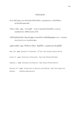 25
บรรณานุกรม
จํารอง เงินดี. 2534. เอกสารคําสอนวิชาจิตวิทยาสังคม. กรุงเทพมหานคร: ภาควิชาจิตวิทยา
มหาวิทยาลัยเกษตรศาสตร.
จําเรียง ภาวจิตร. 2536. “สาธารณมิติ”. เอกสารการสอนชุดวิชาสังคมศึกษา 4 (เลม 2).
กรุงเทพมหานคร: บริษัทสารมวลขน จํากัด.
ธาริณี พังจุนันทและนิตยา พันธุเวทย.2558. สารรณรงควันความดันโลหิตสูง2558(online). Available:.
www.thaincd.com. 20เมษายน 2560
บุญเรียง ขจรศิลป. 2534. วิธีวิจัยทางการศึกษา. พิมพครั้งที่ 3. กรุงเทพมหานคร: พิชาญพริ้นติ้ง.
Best, J.W. 1977. Research in Education. (3rd
ed). New Jersey: Prentice Hall Inc
Good, C.V. 1973. Dictionary of Education. New York: McGraw-Hill Book.
Oskamp, S. 1977. Attitudes and Opinions. New Jersey: Prentice-Hall Inc.
Remmer, H.H. 1954. Introduction to Opinion and Attitude. New York: Harper and
Brothers Publisher Measurement.
 