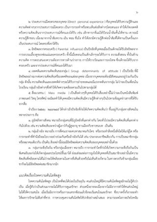 6
2. ประสบการณโดยตรงของบุคคล (Direct personal experience ) คือบุคคลไดรับความรูสึกและ
ความคิดตางๆจากประสบการณโดยตรง เปนการกระทําหรือพบเห็นตอสิ่งตางๆโดยตนเอง ทําใหเกิดเจตคติ
หรือความคิดเห็นจากประสบการณที่ตนเองไดรับ เชน เด็กทารกที่แมไดปอนน้ําสมคั้นใหทาน เขาจะมี
ความรูสึกชอบ เนื่องมาจากน้ําสมหวาน เย็น หอม ชื่นใจ ทําใหเขามีความรูสึกตอน้ําสมที่ไดทานเปนครั้งแรก
เปนประสบการณ โดยตรงที่เขาไดรับ
3. อิทธิพลจากครอบครัว ( Parental influence) เปนปจจัยที่บุคคลเมื่อเปนเด็กจะไดรับอิทธิพลจาก
การอบรมเลี้ยงดูของพอแมและครอบครัว ทั้งนี้เมื่อตอนเปนเด็กเล็กๆจะไดรับการ อบรมสั่งสอน ทั้งในดาน
ความคิด การตอบสนองความตองการทางดานรางกาย การใหรางวัลและการลงโทษ ซึ่งเด็กจะไดรับจาก
ครอบครัว และจากประสบการณที่ตนเองไดรับมา
4. เจตคติและความคิดเห็นของกลุม ( Group determinants of attitude ) เปนปจจัย ที่มี
อิทธิพลอยางมากตอความคิดเห็นหรือเจตคติของแตละบุคคล เนื่องจากบุคคลจะตองมีสังคมและอยูรวมกันเปน
กลุม ดังนั้น ความคิดเห็นและเจตคติตางๆจะไดรับการถายทอดและมีแรงกดดันจากกลุม ไมวาจะเปนเพื่อนใน
โรงเรียน กลุมอางอิงตางๆซึ่งทําใหเกิดความคลอยตามเปนไปตามกลุมได
5. สื่อมวลชน ( Mass media ) เปนสื่อตางๆที่บุคคลไดรับสื่อเหลานี้ไมวาจะเปนหนังสือพิมพ
ภาพยนตร วิทยุ โทรทัศน จะมีผลทําใหบุคคลมีความคิดเห็นมีความรูสึกตางๆเปนไปตามขอมูลขาวสารที่ไดรับ
จากสื่อ
จําเรียง (2536: 248-249) ไดกลาวถึงปจจัยที่กอใหเกิดความคิดเห็นวา ขึ้นอยูกับกลุมทางสังคมใน
หลายประการ คือ
1. ภูมิหลังทางสังคม หมายถึงกลุมคนที่มีภูมิหลังที่แตกตางกัน โดยทั่วไปจะมีความคิดเห็นที่แตกตาง
กันไปดวย เชน ความคิดเห็นระหวางผูเยาวกับผูสูงอายุ ชาวเมืองกับชาวชนบท เปนตน
2. กลุมอางอิง หมายถึง การที่คนเราจะคบหาสมาคมกับใคร หรือกระทําสิ่งหนึ่งสิ่งใดใหแกผูใด หรือ
การกระทําที่คํานึงถึงอะไรบางอยางรวมกันหรืออางอิงกันได เชน ประกอบอาชีพเดียวกัน การเปนษมาชิกกลุม
หรือษมาคมเดียวกัน เปนตน สิ่งเหลานี้ยอมมีอิทธิพลตอความคิดเห็นของบุคคลเหลานั้นดวย
3. กลุมกระตือรือรน หรือกลุมเฉื่อยชา หมายถึง การกระทําใดที่กอใหเกิดความกระตือรือรนเปน
พิเศษอันจะกอใหเกิดกลุมผลประโยชนขึ้นมาได ยอมสงผลตอการจูงใจใหบุคคลที่เปนสมาชิกเหลานั้นมีความ
คิดเห็นที่คลอยตามไดไมวาจะใหคลอยตามในทางที่เห็นดวยหรือไมเห็นดวยก็ตาม ในทางตรงกันขามกลุมเฉื่อย
ชาก็จะไมมีอิทธิพลตอสมาชิกมากนัก
แนวคิดเรื่องโรคความดันโลหิตสูง
โรคความดันโลหิตสูง เปนโรคที่พบไดบอยในปจจุบัน คนสวนใหญที่มีความดันโลหิตสูงมักจะไมรูตัววา
เปน เมื่อรูตัววาเปนสวนมากจะไมไดรับการดูแลรักษา สวนหนึ่งอาจจะเนื่องจากไมมีอาการทําใหคนสวนใหญ
ไมไดใหความสนใจ เมื่อเริ่มมีอาการหรือภาวะแทรกซอนแลวจึงจะเริ่มสนใจและรักษา ซึ่งบางครั้งก็อาจจะทํา
ใหผลการรักษาไมดีเทาที่ควร การควบคุมความดันโลหิตใหปกติอยางสม่ําเสมอ สามารถลดโอกาสเกิดโรคอัม
 