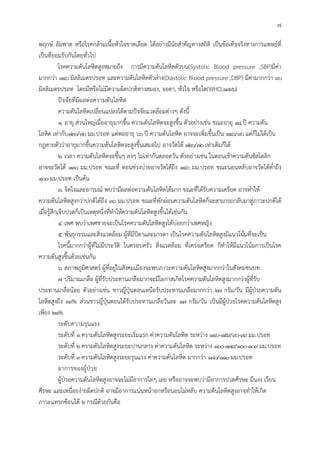 7
พฤกษ อัมพาต หรือโรคกลามเนื้อหัวใจขาดเลือด ไดอยางมีนัยสําคัญทางสถิติ เปนขอเท็จจริงทางการแพทยที่
เปนที่ยอมรับกันโดยทั่วไป
โรคความดันโลหิตสูงหมายถึง การมีความดันโลหิตตัวบน(Systolic Blood pressure ,SBP)มีคา
มากกวา 140 มิลลิเมตรปรอท และความดันโลหิตตัวลาง(Diastolic Blood pressure ,DBP) มีคามากกวา 90
มิลลิเมตรปรอท โดยมีหรือไมมีความผิดปกติทางสมอง, จอตา, หัวใจ หรือไต(WHO,1996)
ปจจัยที่มีผลตอความดันโลหิต
ความดันโลหิตเปลี่ยนแปลงไดตามปจจัยแวดลอมตางๆ ดังนี้
1. อายุ สวนใหญเมื่ออายุมากขึ้น ความดันโลหิตจะสูงขึ้น ตัวอยางเชน ขณะอายุ 18ป ความดัน
โลหิต เทากับ120/70มม.ปรอท แตพออายุ 60ป ความดันโลหิต อาจจะเพิ่มขึ้นเปน 140/90แตก็ไมไดเปน
กฎตายตัววาอายุมากขึ้นความดันโลหิตจะสูงขึ้นเสมอไป อาจวัดได 120/70เทาเดิมก็ได
2. เวลา ความดันโลหิตจะขึ้นๆ ลงๆ ไมเทากันตลอดวัน ตัวอยางเชน ในตอนเชาความดันซิสโตลิก
อาจจะวัดได 130 มม.ปรอท ขณะที่ ตอนชวงบายอาจวัดไดถึง 140 มม.ปรอท ขณะนอนหลับอาจวัดไดต่ําถึง
100มม.ปรอท เปนตน
3. จิตใจและอารมณ พบวามีผลตอความดันโลหิตไดมาก ขณะที่ไดรับความเครียด อาจทําให
ความดันโลหิตสูงกวาปกติไดถึง 30 มม.ปรอท ขณะที่พักผอนความดันโลหิตก็จะสามารถกลับมาสูภาวะปกติได
เมื่อรูสึกเจ็บปวดก็เปนเหตุหนึ่งที่ทําใหความดันโลหิตสูงขึ้นไดเชนกัน
4. เพศ พบวาเพศชายจะเปนโรคความดันโลหิตสูงไดบอยกวาเพศหญิง
5. พันธุกรรมและสิ่งแวดลอม ผูที่มีบิดาและมารดา เปนโรคความดันโลหิตสูงมีแนวโนมที่จะเปน
โรคนี้มากกวาผูที่ไมมีประวัติ ในครอบครัว สิ่งแวดลอม ที่เครงเครียด ก็ทําใหมีแนวโนมการเปนโรค
ความดันสูงขึ้นดวยเชนกัน
6. สภาพภูมิศาสตร ผูที่อยูในสังคมเมืองจะพบภาวะความดันโลหิตสูงมากกวาในสังคมชนบท
7. ปริมาณเกลือ ผูที่รับประทานเกลือมากจะมีโอกาสเกิดโรคความดันโลหิตสูงมากกวาผูที่รับ
ประทานเกลือนอย ตัวอยางเชน ชาวญี่ปุนตอนเหนือรับประทานเกลือมากกวา 27 กรัม/วัน มีผูปวยความดัน
โลหิตสูงถึง 39% สวนชาวญี่ปุนตอนใตรับประทานเกลือวันละ 17 กรัม/วัน เปนมีผูปวยโรคความดันโลหิตสูง
เพียง 21%
ระดับความรุนแรง
ระดับที่ 1ความดันโลหิตสูงระยะเริ่มแรก คาความดันโลหิต ระหวาง 140-159/90-99มม.ปรอท
ระดับที่ 2ความดันโลหิตสูงระยะปานกลาง คาความดันโลหิต ระหวาง 160-179/100-109มม.ปรอท
ระดับที่ 3ความดันโลหิตสูงระยะรุนแรง คาความดันโลหิต มากกวา 180/110มม.ปรอท
อาการของผูปวย
ผูปวยความดันโลหิตสูงอาจจะไมมีอาการใดๆ เลย หรืออาจจะพบวามีอาการปวดศีรษะ มึนงง เวียน
ศีรษะ และเหนื่อยงายผิดปกติ อาจมีอาการแนนหนาอกหรือนอนไมหลับ ความดันโลหิตสูงอาจทําใหเกิด
ภาวะแทรกซอนได 2กรณีดวยกันคือ
 