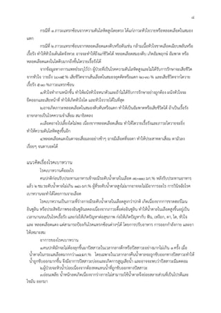 8
กรณีที่ 1ภาวะแทรกซอนจากความดันโลหิตสูงโดยตรง ไดแกภาวะหัวใจวายหรือหลอดเลือดในสมอง
แตก
กรณีที่ 2ภาวะแทรกซอนจากหลอดเลือดแดงตีบหรือตันเชน กลามเนื้อหัวใจขาดเลือดเฉียบพลันหรือ
เรื้อรัง ทําใหหัวใจเตนผิดจังหวะ อาจจะทําใหถึงแกชีวิตได หลอดเลือดสมองตีบ เกิดอัมพฤกษ อัมพาต หรือ
หลอดเลือดแดงในไตตีบมากถึงขั้นไตวายเรื้อรังได
จากขอมูลทางการแพทยระบุไววา ผูปวยที่เปนโรคความดันโลหิตสูงและไมไดรับการรักษาจะเสียชีวิต
จากหัวใจ วายถึง 60-75% เสียชีวิตจากเสนเลือดในสมองอุดตัดหรือแตก 20-30% และเสียชีวิตจากไตวาย
เรื้อรัง 5-10%ภาวะแทรกซอน
1.หัวใจทํางานหนักขึ้น ทําใหผนังหัวใจหนาตัวและถาไมไดรับการรักษาอยางถูกตอง ผนังหัวใจจะ
ยืดออกและเสียหนาที่ ทําใหเกิดหัวใจโต และหัวใจวายไดในที่สุด
2.อาจเกิดภาวะหลอดเลือดในสมองตีบตันหรือแตก ทําใหเปนอัมพาตหรือเสียชีวิตได ถาเปนเรื้อรัง
อาจกลายเปนโรคความจําเสื่อม สมาธิลดลง
3.เลือดอาจไปเลี้ยงไตไมพอ เนื่องจากหลอดเลือดเสื่อม ทําใหไตวายเรื้อรังและภาวะไตวายจะยิ่ง
ทําใหความดันโลหิตสูงขึ้นอีก
4.หลอดเลือดแดงในตาจะเสื่อมลงอยางชาๆ อาจมีเลือดที่จอตา ทําใหประสาทตาเสื่อม ตามัวลง
เรื่อยๆ จนตาบอดได
แนวคิดเรื่องโรคเบาหวาน
โรคเบาหวานคืออะไร
คนปกติกอนรับประทานอาหารเชาจะมีระดับน้ําตาลในเลือด 70-110มก.% หลังรับประทานอาหาร
แลว 2ชม.ระดับน้ําตาลไมเกิน 140มก.% ผูที่ระดับน้ําตาลสูงไมมากอาจจะไมมีอาการอะไร การวินิจฉัยโรค
เบาหวานจะทําไดโดยการเจาะเลือด
โรคเบาหวานเปนภาวะที่รางกายมีระดับน้ําตาลในเลือดสูงกวาปกติ เกิดเนื่องจากการขาดฮอรโมน
อินซูลิน หรือประสิทธิภาพของอินซูลินลดลงเนื่องจากภาวะดื้อตออินซูลิน ทําใหน้ําตาลในเลือดสูงขึ้นอยูเปน
เวลานานจนเปนโรคเรื้อรัง และกอใหเกิดปญหาตอสุขภาพ กอใหเกิดปญหากับ ฟน, เหงือก, ตา, ไต, หัวใจ
และ หลอดเลือดแดง แตสามารถปองกันโรคแทรกซอนตางๆได โดยการปรับอาหาร การออกกําลังกาย และยา
ใหเหมาะสม
อาการของโรคเบาหวาน
1.คนปกติมักจะไมตองลุกขึ้นมาปสสาวะในเวลากลางดึกหรือปสสาวะอยางมากไมเกิน 1ครั้ง เมื่อ
น้ําตาลในกระแสเลือดมากกวา180มก.% โดยเฉพาะในเวลากลางคืนน้ําตาลจะถูกขับออกทางปสสาวะทําให
น้ําถูกขับออกมากขึ้น จึงมีอาการปสสาวะบอยและเกิดการสูญเสียน้ํา และอาจจะพบวาปสสาวะมีมดตอม
2.ผูปวยจะหิวน้ําบอยเนื่องจากตองทดแทนน้ําที่ถูกขับออกทางปสสาวะ
3.ออนเพลีย น้ําหนักลดเกิดเนื่องจากรางกายไมสามารถใชน้ําตาลจึงยอยสลายสวนที่เปนโปรตีและ
ไขมัน ออกมา
 