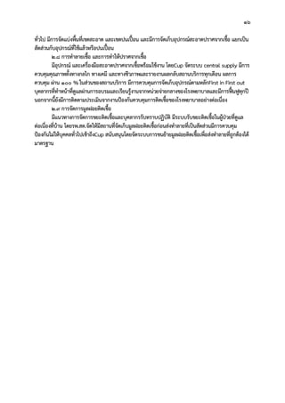 16
ทั่วไป มีการจัดแบงพื้นที่เขตสะอาด และเขตปนเปอน และมีการจัดเก็บอุปกรณสะอาดปราศจากเชื้อ แยกเปน
สัดสวนกับอุปกรณที่ใชแลวหรือปนเปอน
2.8 การทําลายเชื้อ และการทําใหปราศจากเชื้อ
มีอุปกรณ และเครื่องมือสะอาดปราศจากเชื้อพรอมใชงาน โดยCup จัดระบบ central supply มีการ
ควบคุมคุณภาพทั้งทางกลไก ทางเคมี และทางชีวภาพและรายงานผลกลับสถานบริการทุกเดือน ผลการ
ควบคุม ผาน 100 %ในสวนของสถานบริการ มีการควบคุมการจัดเก็บอุปกรณตามหลักFirst in First out
บุคลากรที่ทําหนาที่ดูแลผานการอบรมและเรียนรูงานจากหนวยจายกลางของโรงพยาบาลและมีการฟนฟูทุกป
นอกจากนี้ยังมีการติดตามประเมินจากงานปองกันควบคุมการติดเชื้อของโรงพยาบาลอยางตอเนื่อง
2.9 การจัดการมูลฝอยติดเชื้อ
มีแนวทางการจัดการขยะติดเชื้อและบุคลากรรับทราบปฏิบัติ มีระบบรับขยะติดเชื้อในผูปวยที่ดูแล
ตอเนื่องที่บาน โดยรพ.สต.จัดใหมีสถานที่จัดเก็บมูลฝอยติดเชื้อกอนสงทําลายที่เปนสัดสวนมีการควบคุม
ปองกันไมใหบุคคลทั่วไปเขาถึงCup สนับสนุนโดยจัดระบบการขนยายมูลฝอยติดเชื้อเพื่อสงทําลายที่ถูกตองได
มาตรฐาน
 