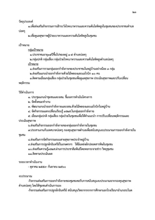 23
วัตถุประสงค
1.เพื่อสงเสริมกิจกรรมการเฝาระวังโรคเบาหวานและความดันโลหิตสูงในชุมชนของประชาชนตําบล
บอตรุ
2.เพื่อดูแลสุขภาพผูปวยเบาหวานและความดันโลหิตสูงในชุมชน
เปาหมาย
กลุมเปาหมาย
1.ประชาชนอายุ35ปขึ้นไปของหมู 1-5 ตําบลบอตรุ
2.กลุมปกติ กลุมเสี่ยง กลุมปวยโรคเบาหวานและความดันโลหิตสูงตําบลบอตรุ
เปาหมาย
1.สงเสริมการรวมกลุมออกกําลังกายของประชาชนในหมูบานอยางนอย 3 กลุม
2.สงเสริมแกนนําออกกําลังกายดวยไมพลองและแอโรบิก 10 คน
3.ติดตามเยี่ยมกลุมเสี่ยง กลุมปวยในชุมชนเพื่อดูแลสุขภาพ ประเมินสุขภาพและปรับเปลี่ยน
พฤติกรรม
วิธีดําเนินการ
1. ประชุมแกนนําชุมชนและอสม. ชี้แจงการดําเนินโครงการ
2. จัดตั้งคณะทํางาน
3. พัฒนาแกนนําออกกําลังกายและอสม.ดวยไมพลองและแอโรบิกในหมูบาน
4. จัดกิจกรรมแลกเปลี่ยนเรียนรู 3อ2ส.ในกลุมออกกําลังกาย
5. เยี่ยมกลุมปกติ กลุมเสี่ยง กลุมปวยในชุมชนเพื่อใหคําแนะนํา การปรับเปลี่ยนพฤติกรรมและ
ประเมินสุขภาพ
6.สงเสริมกิจกรรมออกกําลังกายของกลุมออกกําลังกายในชุมชน
7.ประสานงานกับเทศบาลบอตรุ กองทุนสุขภาพตําบลเพื่อสนับสนุนงบประมาณการออกกําลังกายใน
ชุมชน
8.สงเสริมการจัดกิจกรรมถนนสายสุขภาพประจําหมูบาน
9.สงเสริมการปลูกผักอินทรียในเกษตรกร ใหมีแหลงผักปลอดสารพิษในชุมชน
10.สงเสริมความรู3อ2ส.ผานการประชาสัมพันธโดยหอกระจายขาว วิทยุชุมชน
11.ติดตามประเมินผล
ระยะเวลาดําเนินงาน
- ตุลาคม 2559- กันยายน 2560
งบประมาณ
-กิจกรรมสงเสริมการออกกําลังกายของชุมชนขอรับการสนับสนุนงบประมาณจากกองทุนสุขภาพ
ตําบลบอตรุ โดยใหชุมชนดําเนินการเอง
-กิจกรรมสงเสริมการปลูกผักอินทรีย สนับสนุนวิทยากรจากการศึกษานอกโรงเรียนฯอําเภอระโนด
 