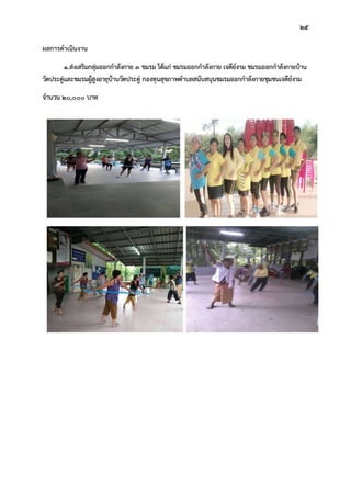 25
ผลการดําเนินงาน
1.สงเสริมกลุมออกกําลังกาย 3 ชมรม ไดแก ชมรมออกกําลังกาย เจดียงาม ชมรมออกกําลังกายบาน
วัดประดูและชมรมผูสูงอายุบานวัดประดู กองทุนสุขภาพตําบลสนับสนุนชมรมออกกําลังกายชุมชนเจดียงาม
จํานวน 20,000 บาท
 