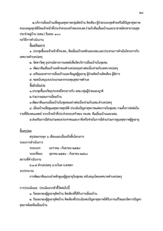 28
2.บริการเยี่ยมบานเพื่อดูแลสุขภาพกลุมติดบาน ติดเตียง ผูปวยระยะสุดทายหรือมีปญหาสุขภาพ
ครอบคลุมทุกมิติโดยเจาหนาที่ประจําครอบครัวของรพ.สต.รวมกับทีมเยี่ยมบานและอาสาสมัครสาธารณสุข
ประจําหมูบาน (อสม.) รอยละ 100
กลวิธีการดําเนินงาน
ขั้นเตรียมการ
1 .ประชุมชี้แจงเจาหนาที่รพ.สต., ทีมเยี่ยมบานหลักและอสม.และประสานการดําเนินโครงการกับ
เทศบาลตําบลบอตรุ
2. จัดหาวัสดุ อุปกรณทางการแพทยเพื่อจัดบริการเยี่ยมบานในชุมชน
3. พัฒนาทีมเยี่ยมบานหลักของตําบลบอตรุอยางตอเนื่องรวมกับเทศบาลบอตรุ
4. เตรียมเอกสารการเยี่ยมบานและขอมูลผูสูงอายุ ผูปวยติดบานติดเตียง ผูพิการ
5. ขอสนับสนุนงบประมาณจากกองทุนสุขภาพตําบล
ขั้นดําเนินงาน
1.ประชุมชี้แจงวัตถุประสงคโครงการกับ อสม.กลุมผูปวยและญาติ
2.รวมวางแผนการเยี่ยมบาน
3.พัฒนาทีมแกนเยี่ยมบานในชุมชนอยางตอเนื่องรวมกับอสม.ตําบลบอตรุ
4. เยี่ยมบานเพื่อดูแลสุขภาพทุกมิติ ประเมินปญหาสุขภาพแตละรายในชุมชน รวมทั้งการสงตอใน
รายที่ตองพบแพทย จากเจาหนาที่ประจําครอบครัวของ รพ.สต. ทีมเยี่ยมบานและอสม.
5.สงเสริมการมีสวนรวมของประชาชนและภาคีเครือขายในการมีสวนรวมการดูแลสุขภาพผูสูงอายุ
ขั้นสรุปผล
สรุปผลงานทุก 6 เดือนและเมื่อเสร็จสิ้นโครงการ
ระยะการดําเนินการ
ระยะแรก มกราคม –กันยายน 2559
ระยะที่สอง ตุลาคม 2559 - กันยายน 2560
สถานที่ดําเนินงาน
ม.1-5 ตําบลบอตรุ อ.ระโนด จ.สงขลา
งบประมาณ
การพัฒนาทีมแกนนําหลักดูแลผูสูงอายุในชุมชน สนับสนุนโดยเทศบาลตําบลบอตรุ
การประเมินผล ประเมินจากตัวชี้วัดตอไปนี้
1. รอยละของผูสูงอายุติดบาน ติดเตียงที่ไดรับการเยี่ยมบาน
2. รอยละของผูสูงอายุติดบาน ติดเตียงที่ประเมินพบปญหาสุขภาพไดรับการแกไขและจัดการปญหา
สุขภาพโดยทีมเยี่ยมบาน
 