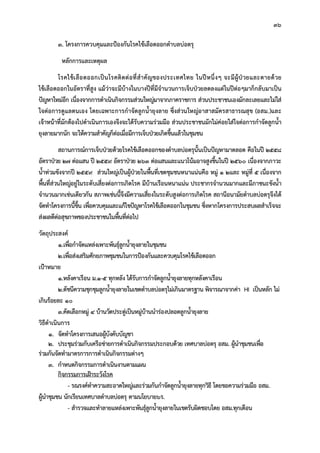 36
3. โครงการควบคุมและปองกันโรคไขเลือดออกตําบลบอตรุ
หลักการและเหตุผล
โรคไขเลือดออกเปนโรคติดตอที่สําคัญของประเทศไทย ในปหนึ่งๆ จะมีผูปวยและตายดวย
ไขเลือดออกในอัตราที่สูง แมวาจะมีบางในบางปที่มีจํานวนการเจ็บปวยลดลงแตในปตอๆมาก็กลับมาเปน
ปญหาใหมอีก เนื่องจากการดําเนินกิจกรรมสวนใหญมาจากภาคราชการ สวนประชาชนเองมักละเลยและไมใส
ใจตอการดูแลตนเอง โดยเฉพาะการกําจัดลูกน้ํายุงลาย ซึ่งสวนใหญอาสาสมัครสาธารณสุข (อสม.)และ
เจาหนาที่มักตองไปดําเนินการเองจึงจะไดรับความรวมมือ สวนประชาชนมักไมคอยใสใจตอการกําจัดลูกน้ํา
ยุงลายมากนัก จะใหความสําคัญก็ตอเมื่อมีการเจ็บปวยเกิดขึ้นแลวในชุมชน
สถานการณการเจ็บปวยดวยโรคไขเลือดออกของตําบลบอตรุนั้นเปนปญหามาตลอด คือในป 2558
อัตราปวย 27 ตอแสน ป 2559 อัตราปวย 263 ตอแสนและแนวโนมอาจสูงขึ้นในป 2560 เนื่องจากภาวะ
น้ําทวมขังจากป 2559 สวนใหญเปนผูปวยในพื้นที่เขตชุมชนหนาแนนคือ หมู 1 2และ หมูที่ 5 เนื่องจาก
พื้นที่สวนใหญอยูในระดับเสี่ยงตอการเกิดโรค มีบานเรือนหนาแนน ประชากรจํานวนมากและมีภาชนะขังน้ํา
จํานวนมากเชนเดียวกัน สภาพเชนนี้จึงมีความเสี่ยงในระดับสูงตอการเกิดโรค สถานีอนามัยตําบลบอตรุจึงได
จัดทําโครงการนี้ขึ้น เพื่อควบคุมและแกไขปญหาโรคไขเลือดออกในชุมชน ซึ่งหากโครงการประสบผลสําเร็จจะ
สงผลดีตอสุขภาพของประชาชนในพื้นที่ตอไป
วัตถุประสงค
1.เพื่อกําจัดแหลงเพาะพันธุลูกน้ํายุงลายในชุมชน
2.เพื่อสงเสริมศักยภาพชุมชนในการปองกันและควบคุมโรคไขเลือดออก
เปาหมาย
1.หลังคาเรือน ม.1-5 ทุกหลัง ไดรับการกําจัดลูกน้ํายุงลายทุกหลังคาเรือน
2.ดัชนีความชุกชุมลูกน้ํายุงลายในเขตตําบลบอตรุไมเกินมาตรฐาน พิจารณาจากคา HI เปนหลัก ไม
เกินรอยละ 10
3.คัดเลือกหมู 4 บานวัดประดูเปนหมูบานนํารองปลอดลูกน้ํายุงลาย
วิธีดําเนินการ
1. จัดทําโครงการเสนอผูบังคับบัญชา
2. ประชุมรวมกับเครือขายการดําเนินกิจกรรมประกอบดวย เทศบาลบอตรุ อสม. ผูนําชุมชนเพื่อ
รวมกันจัดทํามาตรการการดําเนินกิจกรรมตางๆ
3. กําหนดกิจกรรมการดําเนินงานตามแผน
กิจกรรมการเฝาระวังโรค
- รณรงคทําความสะอาดใหญและรวมกันกําจัดลูกน้ํายุงลายทุกวิธี โดยขอความรวมมือ อสม.
ผูนําชุมชน นักเรียนเทศบาลตําบลบอตรุ ตามนโยบาย6ร.
- สํารวจและทําลายแหลงเพาะพันธุลูกน้ํายุงลายในเขตรับผิดชอบโดย อสม.ทุกเดือน
 