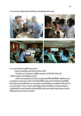 53
ภาพ 7 กิจกรรมการพัฒนาบุคลากรของโรงพยาบาลสงเสริมสุขภาพตําบลบอตรุ
3.2 ระบบประเมินผลการปฏิบัติงานของบุคลากร
โรงพยาบาลสงเสริมสุขภาพตําบลบอตรุ ดําเนินการดังนี้
- มีการจัดระบบการประเมินผลการปฏิบัติงานของบุคลากรอยางโปรงใส เปนธรรมมี
การสื่อสาร แจงผลการประเมินใหบุคลากรทราบ
- สํานักงานสาธารณสุขอําเภอระโนด มีการประเมินผลตามตัวชี้วัด ซึ่งตัวชี้วัดมีการคัดเลือกและผาน
ความเห็นชอบจากคณะกรรมการบริหารฯ มีการชี้แจงตัวชี้วัดแกทุกสถานบริการในเครือขาย โดยตัวชี้วัดมี
ลักษณะเปนภาพรวมของทั้งองคกร ผลการประเมินบุคลากรทุกคนจึงไดคะแนนเทาเทียมกันภายในองคกร ใน
รอบการประเมินที่ 1 ป 2560 โรงพยาบาลสงเสริมสุขภาพตําบลบอตรุไดรับการประเมินและแจงผลการ
ประเมินโดยสํานักงานสาธารณสุขอําเภอระโนดและไดรับการพิจารณาความดีความชอบตามผลการประเมิน
ซึ่งมีลักษณะเปนธรรม โปรงใส ตรวจสอบได
 