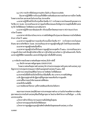 63
2.4 CPG รายบริการที่สนับสนุนจากแมขาย (ไมเกิน 5 ป)และระบบสงตอ
มีแนวทางปฏิบัติที่มีการปรับปรุงแกไขใหมีความทันสมัยและเหมาะสมกับสถานการณโรค โดยทีม
โรงพยาบาลระโนด และรพ.สต.ในอําเภอระโนด ประกอบดวย
1.แนวทางปฏิบัติโรคทั่วไปปรับปรุงเนื้อหาโดยทีม PCT จากโรงพยาบาลระโนดและตัวแทนพยาบาล
วิชาชีพ จาก รพ.สต. ประกอบดวยแนวทางการดูแลโรคที่พบบอยและเปนปญหาสาธารณสุขในพื้นที่ตําบลบอ
ตรุ คือ โรคไขเลือดออก โรคติดตอระบบทางเดินอาหาร
2.แนวทางปฏิบัติงานอนามัยแมและเด็ก ปรับปรุงเนื้อหาโดยคณะกรรมการ MCH Board อําเภอ
ระโนด ป 2558
3.แนวทางการดําเนินงานโรคเบาหวาน ความดันโลหิตสูงปรับปรุงแนวทางโดยคณะกรรมโรคไมติดตอ
อําเภอ ระโนด ป 2559
4.แนวทางการดูแลผูปวยภาวะฉุกเฉินปรับปรุงเนื้อหาโดยทีม PCT จากโรงพยาบาลระโนดและ
ตัวแทน พยาบาลวิชาชีพจาก รพ.สต. ประกอบดวยแนวทางการดูแลผูปวยที่ถูกงูกัด โรคหัวใจและหลอดเลือด
5.แนวทางการดูแลผูปวยตอเนื่องที่บาน
6.แนวทางการดูแลผูปวยโรคเรื้อรังและการดูแลผูปวยระยะสุดทาย ป 2560 ประกอบดวยแนวทาง
การดูแลลางไตทางหนาทองผูปวยใสสายใหอาหาร ผูปวยใสสายสวนปสสาวะ ผูปวยมีแผลกดทับ ซึ่งเปน
แนวทางปฏิบัติที่มีความสอดคลอง และตรงกับปญหาสุขภาพในพื้นที่ตําบลบอตรุ
3.การจัดบริการของโรงพยาบาลสงเสริมสุขภาพบอตรุ มีบริการดังนี้
3.1 จัดบริการตามสภาพปญหาชุมชน (ODOP/OTOP)
โรงพยาบาลสงเสริมสุขภาพตําบลบอตรุ มีการรวมประชาคมสุขภาพกับเทศบาลตําบลบอตรุ สรุป
ปญหาจากการประชุมประชาคมและการจัดทําแผนชุมชนตําบลบอตรุ ป 2560 ดังนี้
1.มีการระบาดของโรคอุบัติใหม โรคระบาด โรคติดตอ โรคไขเลือดออก
2.ประชาชนในพื้นที่ปวยเปนโรคเรื้อรังแนวโนมเพิ่มขึ้น เชน เบาหวาน ความดันโลหิตสูง
3.เด็ก ผูสูงอายุอยูตามลําพัง ผูสูงอายุมีปญหาสุขภาพและตองรับภาระดูแลเด็ก
4.สถานที่ในการออกกําลังกายและสถานที่พักผอน
5.ขยะมีปริมาณเพิ่มขึ้น
6.เยาวชนติดเกมส สิ่งลามก บุหรี่สารเสพติดและทองกอนวัยอันควร
คณะกรรมการรพ.สต.บอตรุไดนําผลการประชาคมสุขภาพตําบล มารวมกันกําหนดทิศทางการพัฒนา
สุขภาพของประชาชนในตําบลบอตรุเพื่อแกไขปญหาสุขภาพ โดยนํามาจัดทําโครงการแกไขปญหา 3 ลําดับ
แรกประกอบดวย
1.โครงการเฝาระวังโรคเบาหวานและความดันโลหิตสูงในชุมชน
2.โครงการควบคุมและปองกันโรคไขเลือดออก
3.โครงการการดูแลผูสูงอายุและผูปวยติดบานติดเตียงในชุมชนของตําบลบอตรุ อ.ระโนด
จ.สงขลา
 