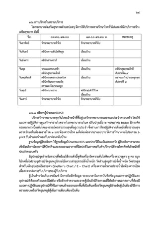64
3.2 การบริการในสถานบริการ
โรงพยาบาลสงเสริมสุขภาพตําบลบอตรุ มีการใหบริการตรวจรักษาโรคทั่วไปและคลินิกบริการสราง
เสริมสุขภาพ ดังนี้
วัน 08.30.-12.00 13.00-16.30 น. หมายเหตุ
วันอาทิตย รักษาพยาบาลทั่วไป รักษาพยาบาลทั่วไป
วันจันทร คลินิกความดันโลหิตสูง เยี่ยมบาน
วันอังคาร คลินิกฝากครรภ เยี่ยมบาน
วันพุธ วางแผนครอบครัว
คลินิกสุขภาพเด็กดี
เยี่ยมบาน คลินิกสุขภาพเด็กดี
สัปดาหที่2,4
วันพฤหัสบดี คลินิกเกษตรกรปลอดโรค
คลินิกพัฒนาการสมวัย
ตรวจมะเร็งปากมดลูก
เยี่ยมบาน ตรวจมะเร็งปากมดลูกทุก
สัปดาหที่ 4
วันศุกร คลินิกเบาหวาน คลินิกหุนดี ไรโรค
เยี่ยมบาน
วันเสาร รักษาพยาบาลทั่วไป รักษาพยาบาลทั่วไป
3.2.1 บริการผูปวยนอก(OPD)
บริการรักษาพยาบาลทุกวันโดยเจาหนาที่ที่อยูเวรรักษาพยาบาลและหมอประจําครอบครัว โดยใช
แนวทางปฏิบัติการดูแลรักษารายโรคจากโรงพยาบาลระโนด ปรับปรุงเมื่อ 2 พฤษภาคม 2560 มีการคัด
กรองอาการเบื้องตนโดยอาสาสมัครสาธารณสุขที่อยูเวรประจํา ซึ่งผานการฝกปฎิบัติจากเจาหนาที่สาธารณสุข
ตรวจรักษาในหองตรวจโรค 1 และหองตรวจโรค 2สั่งพิมพฉลากยาและประวัติการรักษาผานโปรแกรม J-
print รับคําแนะนําและรับยากอนกลับบาน
ฐานขอมูลผูรับบริการ ใชฐานขอมูลโปรแกรมJHCIS และประวัติในแฟมครอบครัว ผูรับบริการสามารถ
เขาถึงบริการโดยการใชบัตรคิวและสอบถามอาการที่ผิดปกติในการขอรับคําปรึกษาไดทางโทรศัพทเจาหนาที่
ประจําครอบครัว
มีอุปกรณชุดสําหรับตรวจที่พรอมใชงานดังนี้หูฟงเครื่องวัดความดันโลหิตเครื่องตรวจดูตา หู คอ จมูก
ไมกดลิ้นไฟฉายอุปกรณวัดอุณหภูมิกายไมเคาะเขาอุปกรณชั่งน้ําหนัก วัดสวนสูงอุปกรณชั่งน้ําหนัก วัดสวนสูง
สําหรับเด็กอุปกรณวัดสายตา (Snellen’s Chart / E – Chart) เครื่องตรวจน้ําตาลปลายนิ้วในหองตรวจโรค
เพื่อสะดวกตอการรับบริการของผูรับบริการ
ตูเย็นสําหรับเก็บเวชภัณฑ มีการบันทึกขอมูล ระยะเวลาในการบันทึกขอมูลแนวทางปฏิบัติและ
อุปกรณที่ตองเตรียมกรณีไฟดับ หรือลางทําความสะอาดตูเย็นถามีกิจกรรมที่ใหบริการนอกสถานที่ตองมี
แนวทางปฏิบัติและอุปกรณที่ใชในการขนยายออกนอกพื้นที่เปนตนเครื่องวัดอุณหภูมิสําหรับตูเย็นตองมีวิธีการ
ตรวจสอบเครื่องวัดอุณหภูมิตูเย็นการเทียบเคียงเปนตน
 