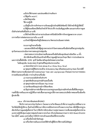 66
7.มีประวัติถายเหลว และออนเพลีย/ปากแหงมาก
8.ไขสูงเกิน 38.5 C
9.สัตวกัดทุกชนิด
วิธีการปฎิบัติ
1.เมื่อผูรับบริการเขาขายอาการ/ลักษณะผูปวยวิกฤติขอใดขอหนึ่ง ใหเจาหนาที่ปฏิบัติดังนี้
2.ใหผูชวยเหลือคนไขหรือเจาหนาที่ ซักประวัติ ประเมินสัญญาณชีพ และแยกระดับการดูแล
เปนคิวเรงดวนทันที(ไมเกิน 5 นาที)
3.ใหเจาหนาที่ตรวจรางกายประเมินสภาพวินิจฉัยโรคใหการรักษาปฐมพยาบาล บรรเทา
อาการหรือการสงตอตามระบบภายใน ๓๐นาที
4.เจาหนาที่ผูสงตอหรือผูรับผิดชอบงาน ติดตามประเมินผลการสงตอ
ระบบการดูรักษาเครื่องมือ
- มอบหมายใหเจาหนาที่ผูอยูเวรตรวจประจําวันตรวจสอบเครื่องมือชวยชีวิต/อุปกรณฉุกฉิน
ทุกวันตามแบบประเมินการตรวจสอบอุปกรณฉุกเฉิน
- สงตรวจสอบการประเมินความเที่ยงของเครื่องมือในหองฉุกเฉินอยางนอยปละ 1 ครั้ง
-มีการฝกทักษะที่จําเปนแกเจาหนาที่ในการดูแลผูปวยระยะวิกฤต ไดแก การประเมินสภาพ
และการชวยฟนคืนชีพ (CPR) ทุกป โดยทีมเวชกิจฉุกเฉินโรคพยาบาลระโนด
ในหองฉุกเฉิน รพ.สต.บอตรุ มี ชุดชวยชีวิตฉุกเฉินประกอบดวย
1) ทอหายใจทางปาก (oral airway # 1 x No.2, No.3, No.4)
2) ชุดอุปกรณกูชีพประกอบดวย Ambulatory Bag พรอมRebreathing Mask (ในกรณีที่
มีขีดความสามารถเพียงพอควรมี Endotracheal Tube และ Laryngoscope ดวย)และรายงานการทดสอบ
ความพรอมของเครื่องมือ การบํารุงรักษาเครื่องมือ
3) กระดานรองหลังสําหรับทําCPR
4) ชุดผาตัดเล็กและอุปกรณทําแผลเบื้องตน
5) ชุดอุปกรณตรวจภายในและ Pap Smear
6) ออกซิเจนพรอมอุปกรณการใหออกซิเจน
7) มีอุปกรณผานการฆาเชื้อตามระบบมาตรฐานและมีอุปกรณสําหรับฆาเชื้อที่ไดมาตรฐาน
รวมทั้งวิธีการหรือแนวทางปฏิบัติในการฆาเชื้อตามมาตรฐานวิธีการตรวจสอบประสิทธิภาพของเครื่องมือหรือ
ตูอบฆาเชื้อ
3.2.3 บริการอนามัยแมและเด็ก(ANC)
ใหบริการฝากครรภทุกวันอังคาร โดยพยาบาลวิชาชีพและเจาที่สาธารณสุขในกรณีที่พยาบาล
วิชาชีพไมไดปฏิบัติงาน ซึ่งเจาหนาที่ที่ผานการฝกจากคลินิกฝากครรภโรงพยาบาลระโนด เพื่อใหมีมาตรฐาน
เดียวกันในการดูแลหญิงตั้งครรภ ในการใหบริการมีประเมินภาวะสุขภาพและภาวะเสี่ยงของหญิงตั้งครรภตาม
แนวทางปฏิบัติกลุมงานสุขภาพชุมชนโรงพยาบาลระโนด ปรับปรุงโดยคณะกรรมการ MCH Board อําเภอระ
โนด เมื่อป 2558 อุปกรณในการใหบริการครบถวนและพรอมใชประกอบดวย
1) เครื่องชั่งน้ําหนักวัดสวนสูง
2) เครื่องวัดความดันแบบปรอท(ใชสําหรับผูที่มีประวัติความดันโลหิตสูง)
 