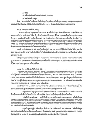 67
3) หูฟง
4) เครื่องฟงเสียงหัวใจทารกในครรภDroptone
5) สายวัดระดับมดลูก
เมื่อตรวจครรภเสร็จเรียบรอยจะบันทึกขอมูลบริการในแบบบันทึกสุขภาพมารดา(การดูแลกอนคลอด)
และบันทึกในโปรแกรม JHCIS เพื่อเก็บประวัติในelectronic file และสั่งพิมพฉลากยากอนกลับบาน
3.2.4 คลินิกสุขภาพเด็กดี( WCC)
จัดบริการสรางเสริมภูมิคุมกันโรคเดือนละ 2 ครั้ง ในวันพุธ สัปดาหที่ 2 และ 4 เพื่อใหมีความ
เหมาะสมกับจํานวนเด็ก 0-5 ป ที่มารับบริการในแตละเดือน และเพื่อใหความสอดคลองกับระบบบริการของ
โรงพยาบาลระโนด ผูรับบริการเฉลี่ยครั้งละ 40 คน กอนฉีดจะมีการคัดกรองสุขภาพเบื้องตน ประเมินภาวะ
โภชนาการ และคัดกรองพัฒนาการตามชวงอายุ บริการฉีดวัคซีนโดยพยาบาลวิชาชีพ สังเกตอาการหลังฉีด
วัคซีน 30 นาที บริเวณที่กําหนด ในกรณีที่พยาบาลไมไดปฏิบัติงานจะมีเจาหนาที่ปฏิบัติงานแทนซึ่งผานการ
ฝกหนางานจากคลินิกสุขภาพเด็กดีโรงพยาบาลระโนด
การเฝาระวังพัฒนาการตามชวงอายุในเด็กกลุมเปาหมายสามารถทําไดในชวงที่รอฉีดวัคซีน และนัด
คัดกรองในวันพฤหัส สําหรับเด็กที่ไมไดนัดรับวัคซีนจะติดตามรับบริการโดยอสม.หรือโทรศัพทติดตามโดย
เจาหนาที่รพ.สต.
มีวัสดุและอุปกรณที่ใชในการปฏิบัติงานอยางเพียงพอประกอบดวย ของเลน หนังสือนิทานหนังสือ
รูปภาพเอกสาร แผนพับเพื่อสงเสริมพัฒนาการเด็กเครื่องชั่งน้ําเด็กหนักชุดตรวจประเมินพัฒนาการเด็ก DSPM
ที่วัดความยาว/สวนสูงและสายวัดรอบศีรษะ
3.2.5 บริการคลินิกโรคไมติดตอ (NCD)
ระบบฐานจัดเก็บขอมูล/รายงาน : มีการบันทึกและจัดเก็บขอมูลประวัติการรับบริการ ประวัติโรค
เรื้อรังผูปวยโรคไมติดตอในเขตรับผิดชอบทั้งหมดทั้งใน family folder และ electronic file (โปรแกรม
Jhcis) ระบบรายงาน/ทะเบียนมีจัดเก็บทั้งใน excel รายงานในโปรแกรม JHCIS ฐานขอมูลระดับอําเภอและ
จังหวัด โดยผูรับผิดชอบงานสามารถดูและตรวจสอบความครอบคลุมผลการดําเนินงานในภาพรวมทั้ง
รายบุคคล รายสถานบริการ รายอําเภอ และรายจังหวัดได
การเขาถึงบริการ : เชิงรุก เนนระบบการเขาถึงบริการและการตรวจคัดกรองในทุกกลุมอายุ ทั้งใน
สถานบริการและในชุมชน โดยการดําเนินงานเนนการมีสวนรวมจากทุกภาคสวน ดังนี้
-กลุมเด็กและวัยรุนบูรณาการตรวจคัดกรองโรคเบาหวานในกลุมเด็กอวน รวมกับงานอนามัย
โรงเรียน และผลักดันโรงเรียนเปนเจาภาพในการจัดทําโครงการแกไขปญหาเด็กอวนในโรงเรียน
-กลุมวัยทํางาน (>15– 60ป)ดําเนินการตรวจคัดกรองโรคเบาหวาน-ความดันโลหิตสูง
คัดกรองโรคซึมเศรา คัดกรองโรคหลอดเลือดและหัวใจ ตรวจคัดกรองเตานม และรณรงคการตรวจมะเร็งปากมดลูก
(ในกลุมสตรีอายุ 30-60 ป)แบบออกเคลื่อนที่ในแตละหมูบาน และติดตามความคลอบคลุมรายหลังคาเรือนโดยอ
สม. และเจาหนาที่ประจําครอบครัว
-กลุมวัยสูงอายุ/ผูปวยติดเตียง ดําเนินการตรวจคัดกรองโรคเบาหวาน-ความดันโลหิตสูง
คัดกรองโรคซึมเศรา คัดกรองโรคหลอดเลือดและหัวใจ ตรวจคัดกรองเตานม และรณรงคการตรวจมะเร็งปากมดลูก
(ในกลุมสตรีอายุ 30-60 ป)แบบรายหลังคาเรือนโดยอสม. และเจาหนาที่ประจําครอบครัว
 