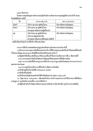 69
3.2.7 ทันตกรรม
โรงพยาบาลสงเสริมสุขภาพตําบลบอตรุมีเจาพนักงานทันตาสาธารณสุขปฏิบัติงานประจําที่ รพ.สต.
โดยจัดใหมีบริการดังนี้
วัน 08.30-12.00น. 13.00-16.30น.
จันทร บริการ อุด ถอน ขูดหินน้ําลาย บริการทันตกรรมในชุมชน
อังคาร บริการถอน อุด ขูดหินน้ําลาย
ตรวจสุขภาพชองปากหญิงตั้งครรภ
บริการทันตกรรมในชุมชน
พุธ บริการถอน อุด ขูดหินน้ําลาย
บริการทาฟลูออไรดวานิช
ตรวจสุขภาพชองปากคลินิกสุขภาพเด็กดี
บริการทันตกรรมในชุมชน
พฤหัสบดีและวันศุกร ออกใหบริการที่รพ.สต.วัดสน
ระบบการใหบริการสอดคลองมาตรฐานฝายทันตกรรมโรงพยาบาลระโนด ดังนี้
1) มีระบบการควบคุมการติดเชื้อของหนวยบริการที่ไดมาตรฐานและมีเครื่องทําใหปลอดเชื้อดวยไอ
น้ํารอนแรงดันสูง (autoclave) หรือมีใชรวมกันในเครือขายสถานบริการ
2) มียูนิตทําฟนทั้งแบบติดตั้งและ/หรือแบบเคลื่อนที่ ซึ่งประกอบดวยรายการทั้ง 3 ขอครบดังนี้
2.1) ระบบแสงสวางโดยโคมไฟสองปากมีคุณสมบัติของแสงสวางที่ไมมีความรอน
2.2) ระบบกรอฟนที่ไดมาตรฐานตามที่สํานักงานมาตรฐานผลิตภัณฑอุตสาหกรรมกระทรวง
อุตสาหกรรมกําหนด
2.3) ระบบดูดน้ําลายเปนระบบที่ปองกันการฟุงกระจายในหอง
3) มีเครื่องขูดหินน้ําลายไฟฟา (Ultrasonic Scaler)
4) มีเครื่องปนอมัลกัม
5) มีเครื่องบมวัสดุดวยแสงสําหรับใชกับวัสดุทันตกรรม (light curing unit)
6) มีชุด Hand Instrument เพียงพอสําหรับการบริการและผานการทําใหปราศจากเชื้อไดตาม
มาตรฐาน IC และไมเกิดการปนเปอน ระหวางใหบริการ
7) มีตูเย็นสําหรับเก็บวัสดุทางทันตกรรมและเวชภัณฑ (8) มีอางลางมือ สบู ผา/กระดาษเช็ดมือ
 
