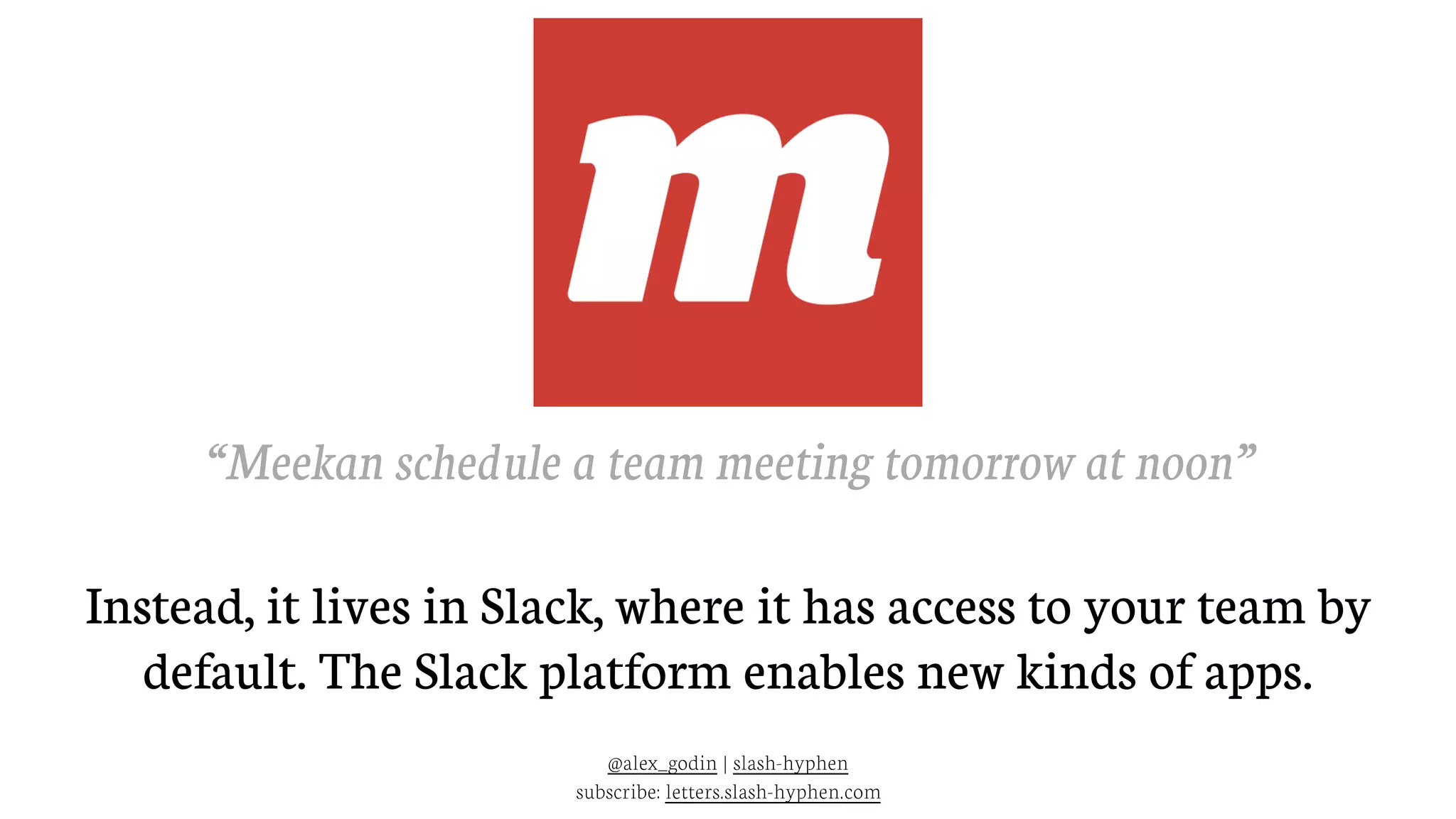 @alex_godin | slash-hyphen
subscribe: letters.slash-hyphen.com
“Meekan schedule a team meeting tomorrow at noon”
Instead, it lives in Slack, where it has access to your team by
default. The Slack platform enables new kinds of apps.
 