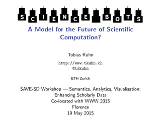 S C I E N C E B O T S
A Model for the Future of Scientiﬁc
Computation?
Tobias Kuhn
http://www.tkuhn.ch
@txkuhn
ETH Zurich
SAVE-SD Workshop — Semantics, Analytics, Visualisation:
Enhancing Scholarly Data
Co-located with WWW 2015
Florence
19 May 2015
 