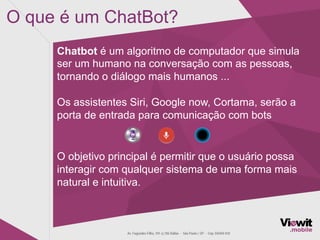 O que é um ChatBot?
Chatbot é um algoritmo de computador que simula
ser um humano na conversação com as pessoas,
tornando o diálogo mais humanos ...
Os assistentes Siri, Google now, Cortama, serão a
porta de entrada para comunicação com bots
O objetivo principal é permitir que o usuário possa
interagir com qualquer sistema de uma forma mais
natural e intuitiva.
 