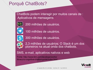 Porquê ChatBots?
ChatBots podem interagir por muitos canais de :
Aplicativos de mensagens
200 milhões de usuários.
100 milhões de usuários.
300 milhões de usuários.
2,3 milhões de usuários; O Slack é um dos
pioneiros na atual onda dos chatbots.
SMS, e-mail, aplicativos nativos e web
Fonte: http://www.ibm.com/developerworks/
library/cc-cognitive-chatbot-guide/index.html
 
