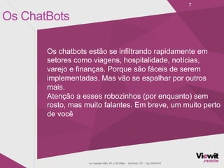 Os ChatBots
7
Os chatbots estão se infiltrando rapidamente em
setores como viagens, hospitalidade, notícias,
varejo e finanças. Porque são fáceis de serem
implementadas. Mas vão se espalhar por outros
mais.
Atenção a esses robozinhos (por enquanto) sem
rosto, mas muito falantes. Em breve, um muito perto
de você
 