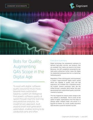 Bots for Quality:
Augmenting
QA’s Scope in the
Digital Age
To excel with digital, software
quality assurance must move
beyond mere automation
toward a system of intelligence
that powers software quality at
speed through machine learning
and predictive analytics. An
insight-driven approach, built
around smart next-generation
automation, enables testing to be
conducted early and often.
Executive Summary
Digital technology has empowered customers to
demand high-value services and products that
are available from nearly any device at all times.
Moreover, the stiff competition presented by dig-
itally-native enterprises further raises the stakes
for established businesses that live in a hybrid dig-
ital/analog world.
Regardless of their starting point, most businesses
in today’s hyperconnected digital world cannot
afford any slippage in quality, since one bad
experience can snowball into a reputation-wreck-
ing incident. Several cautionary tales, like the
United Airlines’ computer glitch earlier this year,1
demonstrate how compromised quality can be det-
rimental to business.
This has triggered an industry-wide change in the
way software is developed. And to move at the
speed of digital, organizations must find ways to
develop better software faster and ensure it is
bug-free at release. As a result, quality assurance
(QA) becomes a pivot for business success.
Cognizant 20-20 Insights | July 2017
COGNIZANT 20-20 INSIGHTS
 