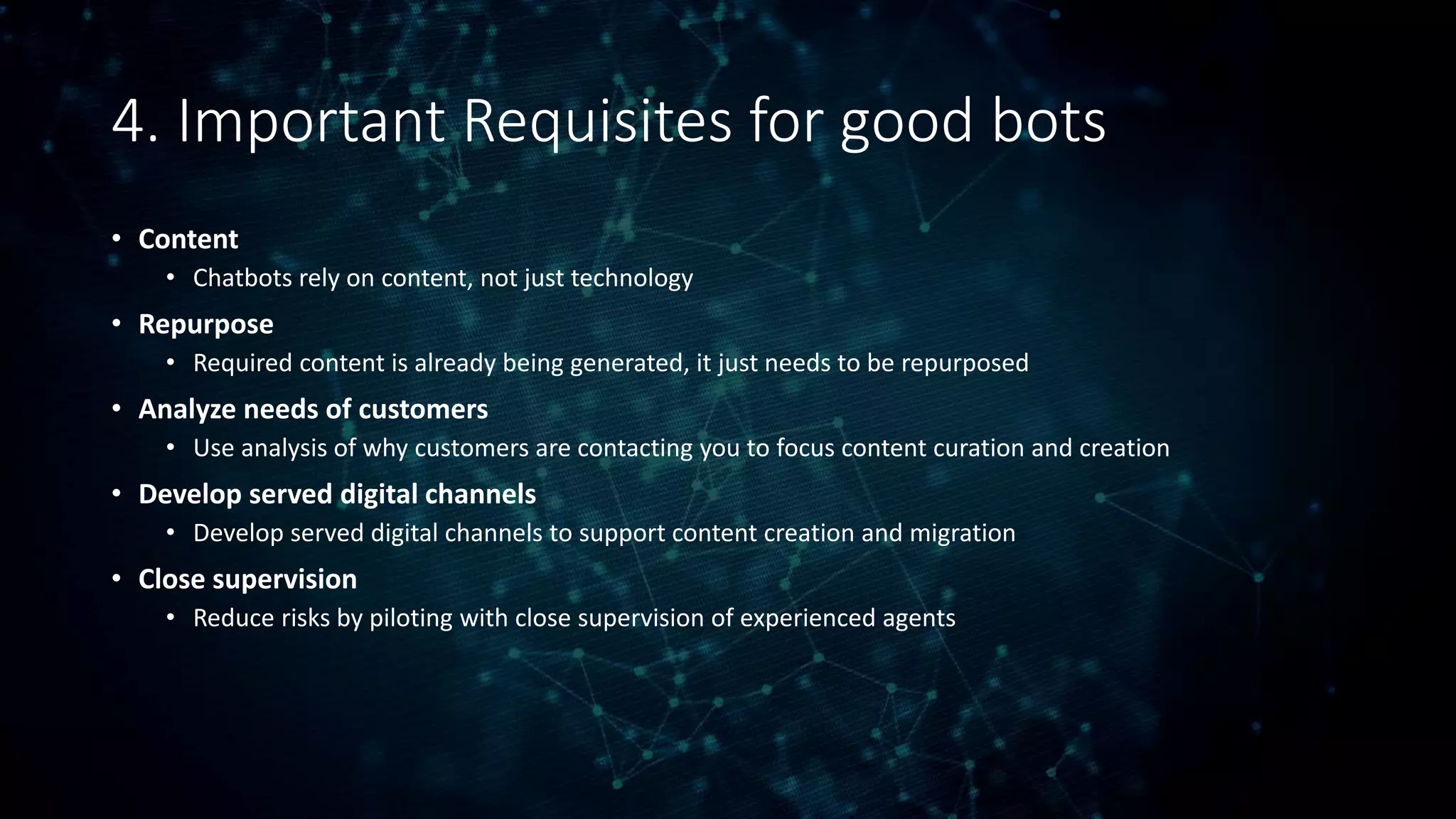 4. Important Requisites for good bots
• Content
• Chatbots rely on content, not just technology
• Repurpose
• Required content is already being generated, it just needs to be repurposed
• Analyze needs of customers
• Use analysis of why customers are contacting you to focus content curation and creation
• Develop served digital channels
• Develop served digital channels to support content creation and migration
• Close supervision
• Reduce risks by piloting with close supervision of experienced agents
 