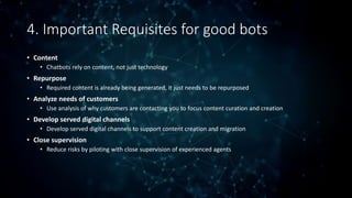 4. Important Requisites for good bots
• Content
• Chatbots rely on content, not just technology
• Repurpose
• Required content is already being generated, it just needs to be repurposed
• Analyze needs of customers
• Use analysis of why customers are contacting you to focus content curation and creation
• Develop served digital channels
• Develop served digital channels to support content creation and migration
• Close supervision
• Reduce risks by piloting with close supervision of experienced agents
 