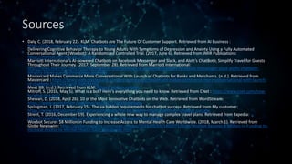 Sources
• Daly, C. (2018, February 22). KLM: Chatbots Are The Future Of Customer Support. Retrieved from AI Business :
https://aibusiness.com/chatbots-klm-interview/
Delivering Cognitive Behavior Therapy to Young Adults With Symptoms of Depression and Anxiety Using a Fully Automated
Conversational Agent (Woebot): A Randomized Controlled Trial. (2017, June 6). Retrieved from JMIR Publications:
https://mental.jmir.org/2017/2/e19/
Marriott International’s AI-powered Chatbots on Facebook Messenger and Slack, and Aloft’s ChatBotlr, Simplify Travel for Guests
Throughout Their Journey. (2017, September 28). Retrieved from Marriott International:
http://news.marriott.com/2017/09/marriott-internationals-ai-powered-chatbots-facebook-messenger-slack-alofts-chatbotlr-
simplify-travel-guests-throughout-journey/
Mastercard Makes Commerce More Conversational With Launch of Chatbots for Banks and Merchants. (n.d.). Retrieved from
Mastercard : https://newsroom.mastercard.com/press-releases/mastercard-makes-commerce-more-conversational-with-launch-
of-chatbots-for-banks-and-merchants/
Meet BB. (n.d.). Retrieved from KLM: https://bb.klm.com/en
Mitroff, S. (2016, May 5). What is a bot? Here's everything you need to know. Retrieved from CNet : https://www.cnet.com/how-
to/what-is-a-bot/
Shewan, D. (2018, April 26). 10 of the Most Innovative Chatbots on the Web. Retrieved from WordStream:
https://www.wordstream.com/blog/ws/2017/10/04/chatbots
Springman, J. (2017, February 15). The six hidden requirements for chatbot success. Retrieved from My customer:
https://www.mycustomer.com/service/channels/the-six-hidden-requirements-for-chatbot-success
Street, T. (2016, December 19). Experiencing a whole new way to manage complex travel plans. Retrieved from Expedia:
https://viewfinder.expedia.com/features/introducing-expedia-bot-skype/
Woebot Secures $8 Million in Funding to Increase Access to Mental Health Care Worldwide. (2018, March 1). Retrieved from
Globe Newswire: https://globenewswire.com/news-release/2018/03/01/1402071/0/en/Woebot-Secures-8-Million-in-Funding-to-
Increase-Access-to-Mental-Health-Care-Worldwide.html
 