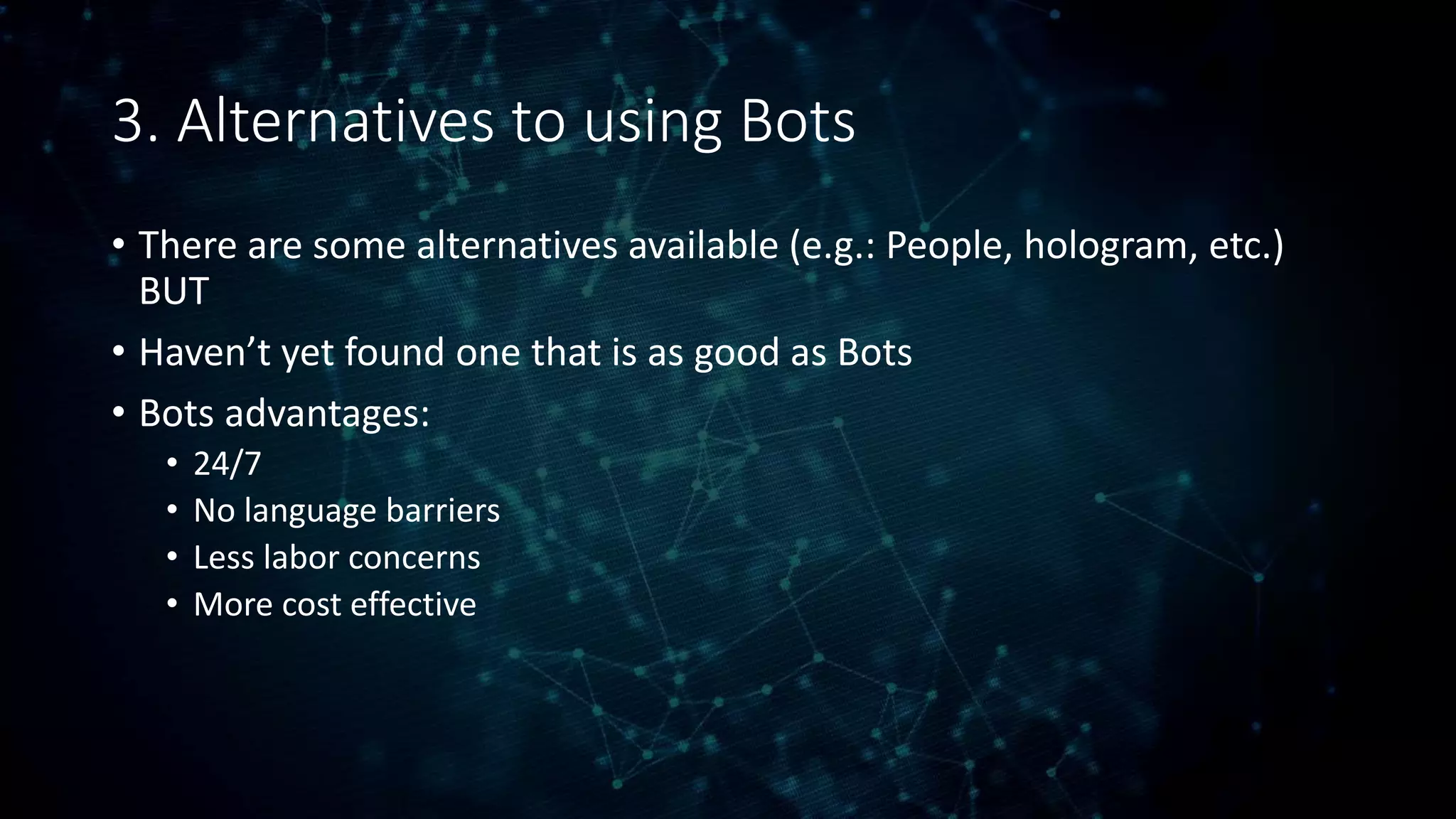 3. Alternatives to using Bots
• There are some alternatives available (e.g.: People, hologram, etc.)
BUT
• Haven’t yet found one that is as good as Bots
• Bots advantages:
• 24/7
• No language barriers
• Less labor concerns
• More cost effective
 