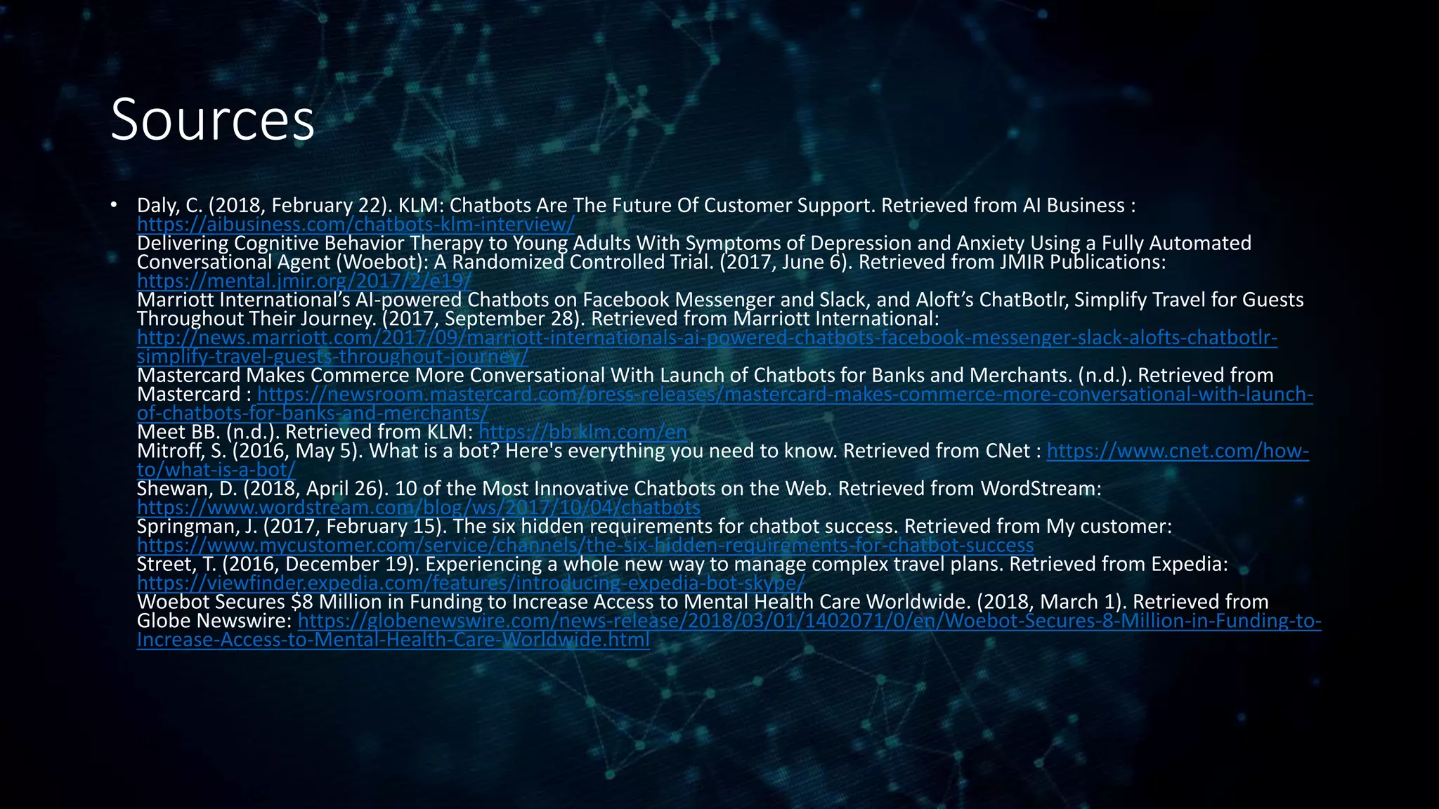 Sources
• Daly, C. (2018, February 22). KLM: Chatbots Are The Future Of Customer Support. Retrieved from AI Business :
https://aibusiness.com/chatbots-klm-interview/
Delivering Cognitive Behavior Therapy to Young Adults With Symptoms of Depression and Anxiety Using a Fully Automated
Conversational Agent (Woebot): A Randomized Controlled Trial. (2017, June 6). Retrieved from JMIR Publications:
https://mental.jmir.org/2017/2/e19/
Marriott International’s AI-powered Chatbots on Facebook Messenger and Slack, and Aloft’s ChatBotlr, Simplify Travel for Guests
Throughout Their Journey. (2017, September 28). Retrieved from Marriott International:
http://news.marriott.com/2017/09/marriott-internationals-ai-powered-chatbots-facebook-messenger-slack-alofts-chatbotlr-
simplify-travel-guests-throughout-journey/
Mastercard Makes Commerce More Conversational With Launch of Chatbots for Banks and Merchants. (n.d.). Retrieved from
Mastercard : https://newsroom.mastercard.com/press-releases/mastercard-makes-commerce-more-conversational-with-launch-
of-chatbots-for-banks-and-merchants/
Meet BB. (n.d.). Retrieved from KLM: https://bb.klm.com/en
Mitroff, S. (2016, May 5). What is a bot? Here's everything you need to know. Retrieved from CNet : https://www.cnet.com/how-
to/what-is-a-bot/
Shewan, D. (2018, April 26). 10 of the Most Innovative Chatbots on the Web. Retrieved from WordStream:
https://www.wordstream.com/blog/ws/2017/10/04/chatbots
Springman, J. (2017, February 15). The six hidden requirements for chatbot success. Retrieved from My customer:
https://www.mycustomer.com/service/channels/the-six-hidden-requirements-for-chatbot-success
Street, T. (2016, December 19). Experiencing a whole new way to manage complex travel plans. Retrieved from Expedia:
https://viewfinder.expedia.com/features/introducing-expedia-bot-skype/
Woebot Secures $8 Million in Funding to Increase Access to Mental Health Care Worldwide. (2018, March 1). Retrieved from
Globe Newswire: https://globenewswire.com/news-release/2018/03/01/1402071/0/en/Woebot-Secures-8-Million-in-Funding-to-
Increase-Access-to-Mental-Health-Care-Worldwide.html
 