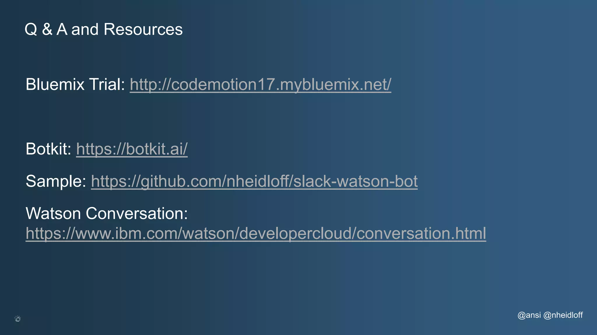 Bluemix Trial: http://codemotion17.mybluemix.net/ Botkit: https://botkit.ai/ Sample: https://github.com/nheidloff/slack-watson-bot Watson Conversation: https://www.ibm.com/watson/developercloud/conversation.html @ansi @nheidloff Q & A and Resources