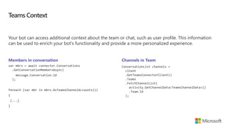 Teams Context
Your bot can access additional context about the team or chat, such as user profile. This information
can be used to enrich your bot's functionality and provide a more personalized experience.
Members in conversation
var mbrs = await connector.Conversations
.GetConversationMembersAsync(
message.Conversation.Id
);
foreach (var mbr in mbrs.AsTeamsChannelAccounts())
{
[...]
}
Channels in Team
ConversationList channels =
client
.GetTeamsConnectorClient()
.Teams
.FetchChannelList(
activity.GetChannelData<TeamsChannelData>()
.Team.Id
);
 