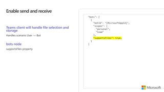 Enable send and receive
Teams client will handle file selection and
storage
Handles scenario User -> Bot
bots node
supportsFiles property
"bots": [
{
"botId": "[MicrosoftAppId]",
"scopes": [
"personal",
"team"
],
"supportsFiles": true,
}
]
 