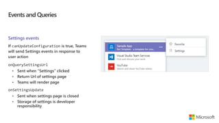 Events and Queries
Settings events
If canUpdateConfiguration is true, Teams
will send Settings events in response to
user action
onQuerySettingsUrl
• Sent when “Settings” clicked
• Return Url of settings page
• Teams will render page
onSettingsUpdate
• Sent when settings page is closed
• Storage of settings is developer
responsibility
 