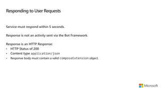 Responding to User Requests
Service must respond within 5 seconds.
Response is not an activity sent via the Bot Framework.
Response is an HTTP Response:
• HTTP Status of 200
• Content type application/json
• Response body must contain a valid composeExtension object.
 