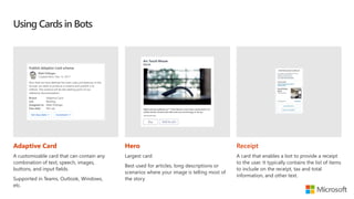 Using Cards in Bots
Adaptive Card
A customizable card that can contain any
combination of text, speech, images,
buttons, and input fields.
Supported in Teams, Outlook, Windows,
etc.
Hero
Largest card
Best used for articles, long descriptions or
scenarios where your image is telling most of
the story
Receipt
A card that enables a bot to provide a receipt
to the user. It typically contains the list of items
to include on the receipt, tax and total
information, and other text.
 