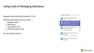 Using Cards in Messaging Extensions
Respond with attachment layout of “List”
Format each query result as a card
Do not include actions
 