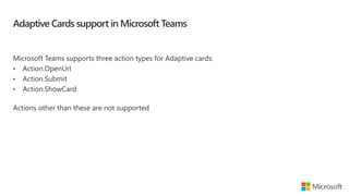 Adaptive Cards support in Microsoft Teams
Microsoft Teams supports three action types for Adaptive cards:
• Action.OpenUrl
• Action.Submit
• Action.ShowCard
Actions other than these are not supported
 
