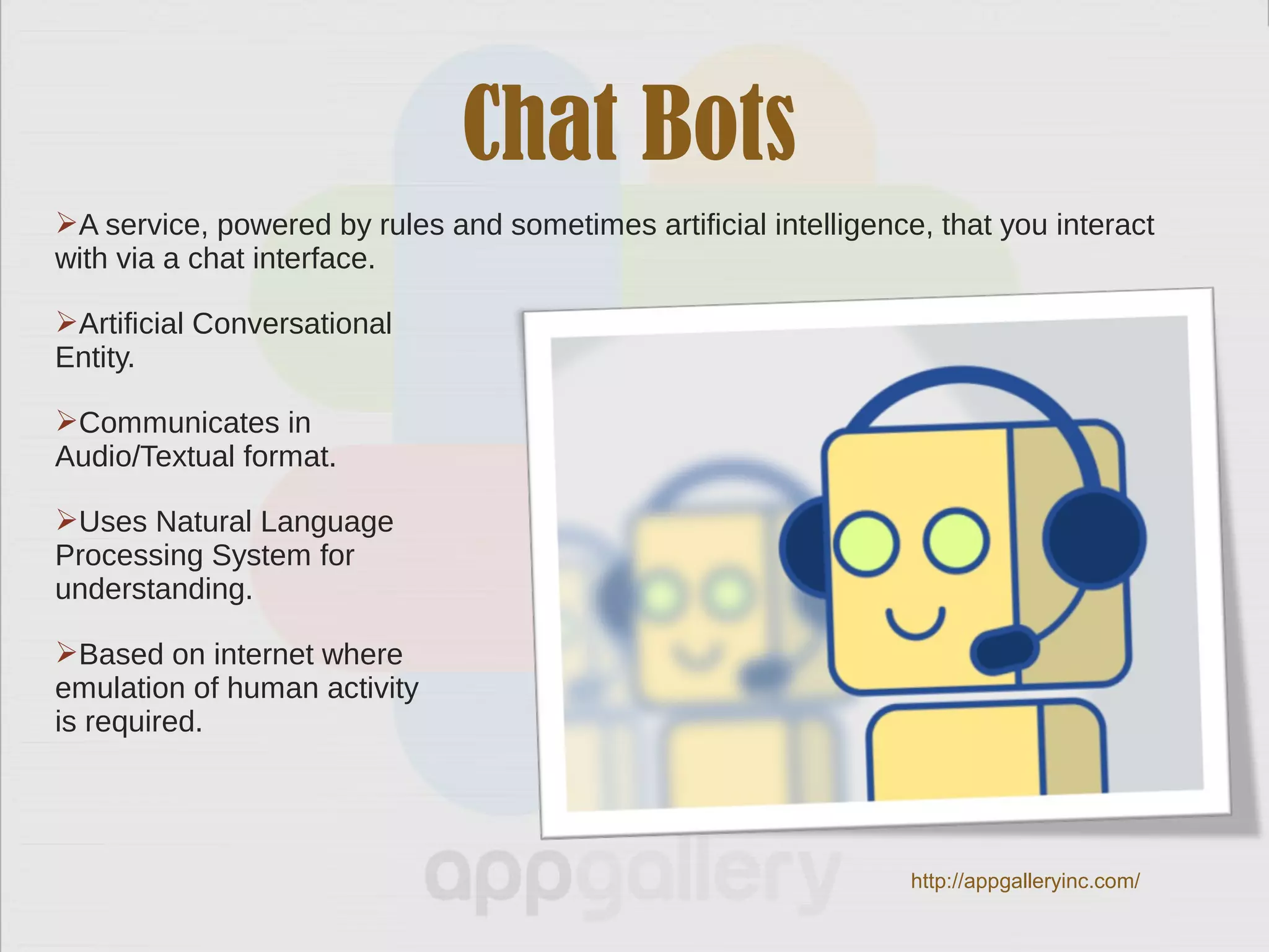 Chat Bots
A service, powered by rules and sometimes artificial intelligence, that you interact
with via a chat interface.
Artificial Conversational
Entity.
Communicates in
Audio/Textual format.
Uses Natural Language
Processing System for
understanding.
Based on internet where
emulation of human activity
is required.
http://appgalleryinc.com/
 