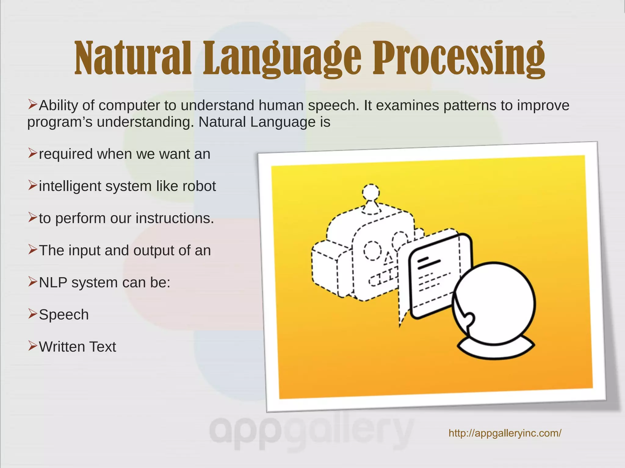 Natural Language Processing
Ability of computer to understand human speech. It examines patterns to improve
program’s understanding. Natural Language is
required when we want an
intelligent system like robot
to perform our instructions.
The input and output of an
NLP system can be:
Speech
Written Text
http://appgalleryinc.com/
 