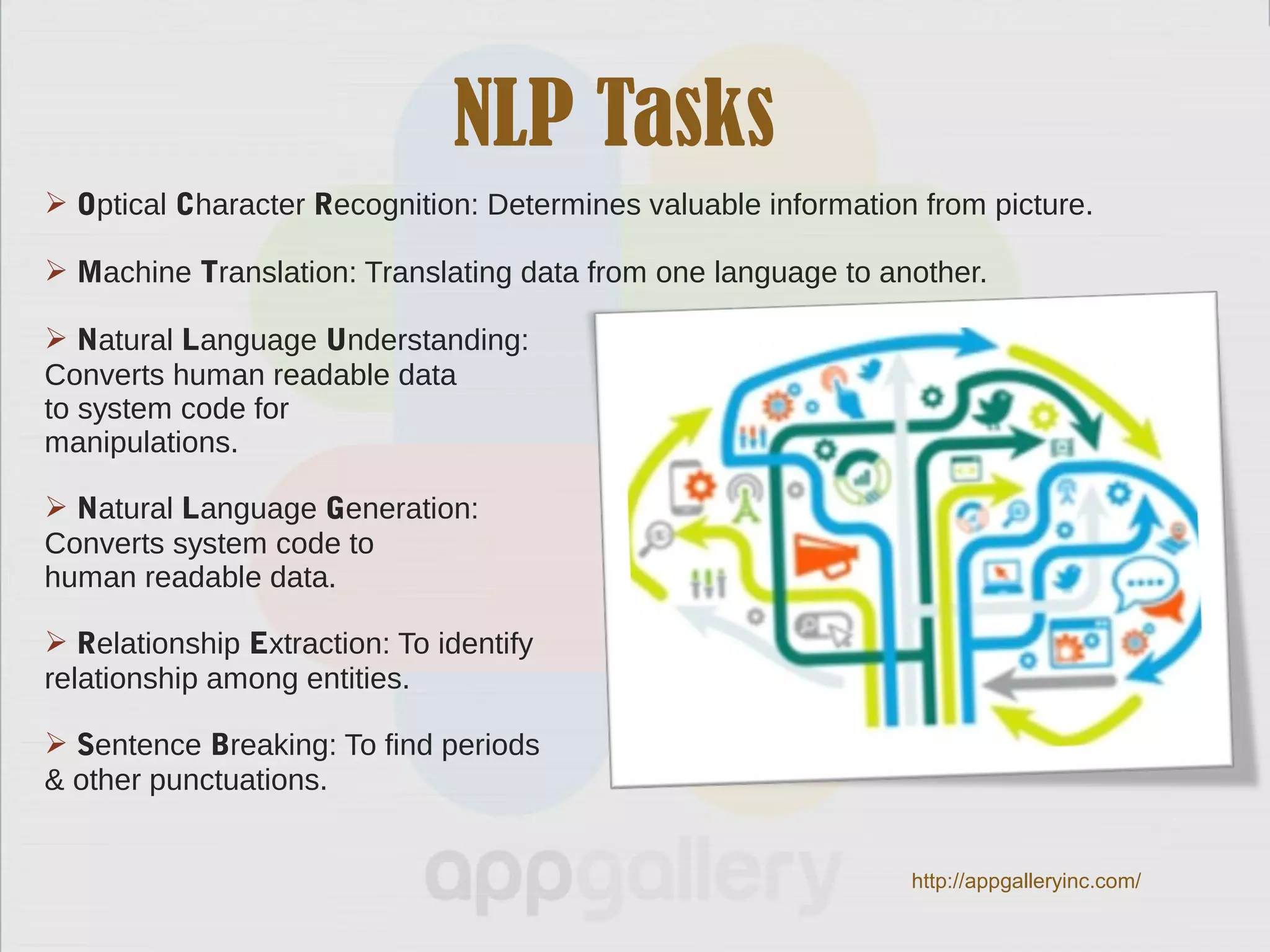NLP Tasks
 Optical Character Recognition: Determines valuable information from picture.
 Machine Translation: Translating data from one language to another.
 Natural Language Understanding:
Converts human readable data
to system code for
manipulations.
 Natural Language Generation:
Converts system code to
human readable data.
 Relationship Extraction: To identify
relationship among entities.
 Sentence Breaking: To find periods
& other punctuations.
http://appgalleryinc.com/
 