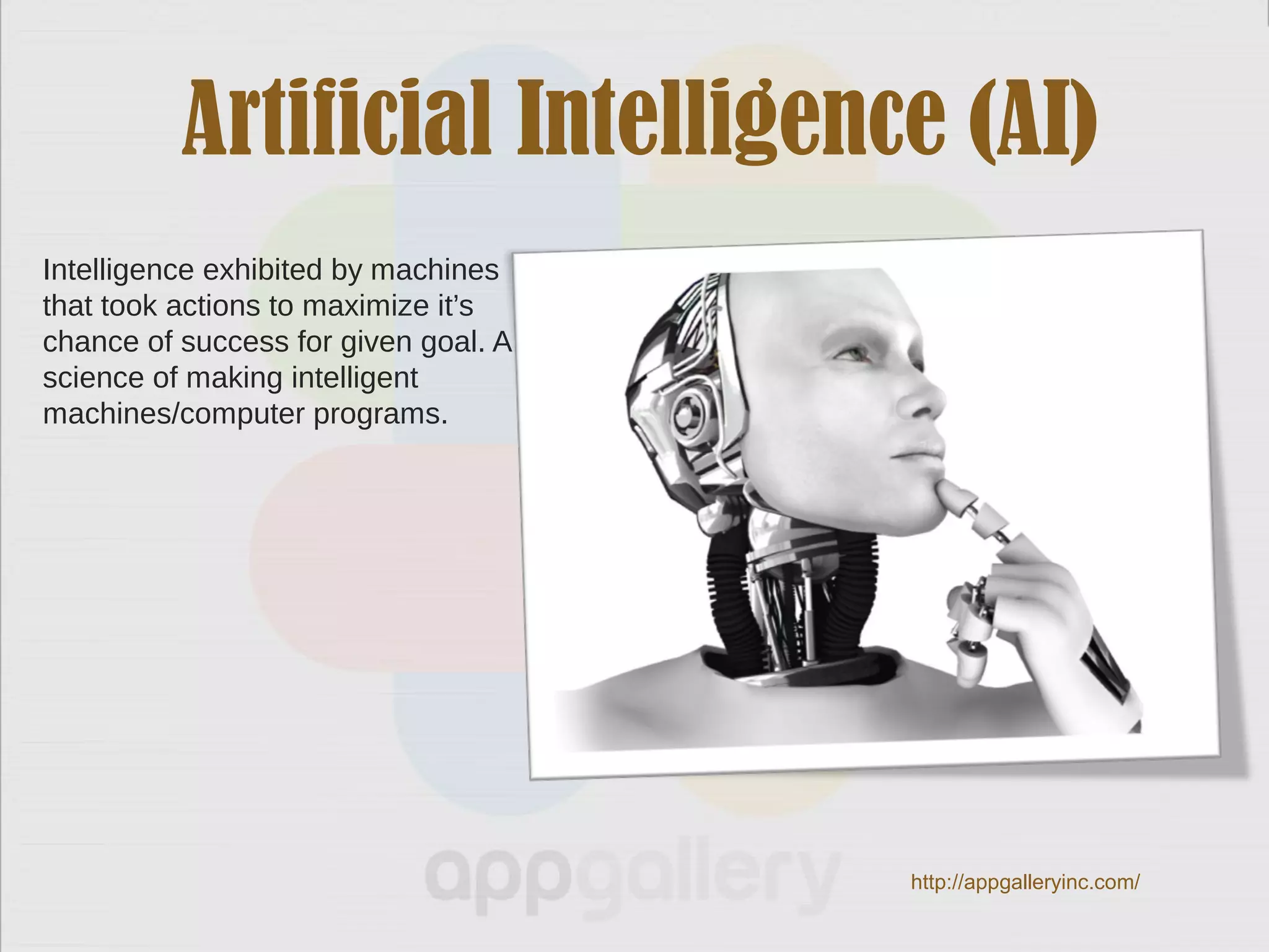 Artificial Intelligence (AI)
Intelligence exhibited by machines
that took actions to maximize it’s
chance of success for given goal. A
science of making intelligent
machines/computer programs.
http://appgalleryinc.com/
 