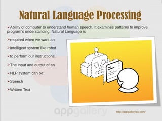 Natural Language Processing
Ability of computer to understand human speech. It examines patterns to improve
program’s understanding. Natural Language is
required when we want an
intelligent system like robot
to perform our instructions.
The input and output of an
NLP system can be:
Speech
Written Text
http://appgalleryinc.com/
 