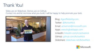 Thank You!
Slides are on Slideshare. Demos are on GitHub.
Contact me and let me know what you build, I will be happy to help promote your bots.
Blog: AgeofMobility.com
Twitter: @ActiveNick
Email: activenick@microsoft.com
Apps: www.bigbaldapps.com
LinkedIn: linkedin.com/in/activenick
GitHub: github.com/ActiveNick
Slideshare: slideshare.net/ActiveNick
 