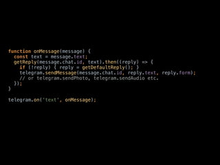 function onMessage(message) { 
const text = message.text; 
getReply(message.chat.id, text).then((reply) => { 
if (!reply) { reply = getDefaultReply(); } 
telegram.sendMessage(message.chat.id, reply.text, reply.form);
// or telegram.sendPhoto, telegram.sendAudio etc. 
}); 
}
telegram.on('text', onMessage);
 