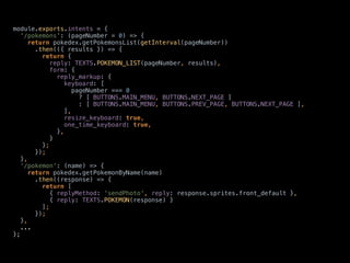 module.exports.intents = { 
'/pokemons': (pageNumber = 0) => { 
return pokedex.getPokemonsList(getInterval(pageNumber)) 
.then(({ results }) => { 
return { 
reply: TEXTS.POKEMON_LIST(pageNumber, results), 
form: { 
reply_markup: { 
keyboard: [ 
pageNumber === 0 
? [ BUTTONS.MAIN_MENU, BUTTONS.NEXT_PAGE ] 
: [ BUTTONS.MAIN_MENU, BUTTONS.PREV_PAGE, BUTTONS.NEXT_PAGE ], 
], 
resize_keyboard: true, 
one_time_keyboard: true, 
}, 
} 
}; 
}); 
}, 
'/pokemon': (name) => { 
return pokedex.getPokemonByName(name) 
.then((response) => { 
return [ 
{ replyMethod: 'sendPhoto', reply: response.sprites.front_default }, 
{ reply: TEXTS.POKEMON(response) } 
]; 
}); 
},
...
};
 